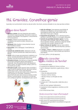 19.6. Gravidez. Conselhos gerais
A gravidez é um acontecimento normal na vida da mulher. No entanto, provoca alterações no seu corpo que deve conhecer.
O que deve fazer?
ț Náuseas e vómitos. São mais frequentes pela manhã e
nos primeiros meses de gravidez. Diminuem se comer em
pequenas quantidades e com frequência. Coma alimentos
com pouca gordura.
ț Cansaço. É habitual no fim da gravidez, como
consequência do aumento de peso. Descanse com
frequência.
ț Obstipação. Beba líquidos e coma alimentos ricos em
fibras (verduras e frutas).
ț Hemorróidas. Evite a obstipação. E tome banhos de
imersão.
ț Aumento da vontade de urinar. Sobretudo no fim da
gravidez. É devido à pressão que o bebé exerce sobre a
bexiga.
ț Varizes. Evite as roupas que pressionam o abdómen ou as
pernas. Caminhe diariamente e descanse com as pernas
elevadas. Evite estar de pé durante muito tempo.
ț Alterações de humor. São habituais ao longo da gravidez.
No princípio é frequente alguma preocupação ou
inquietude. Estas alterações de humor irão desaparecer
pouco a pouco, em especial quando começar a sentir os
movimentos do seu filho.
ț Alterações da pele. Podem aparecer linhas arroxeadas e
largas na pele do abdómen (estrias). Não existe nenhum
produto que as evite; utilize creme hidratante,
assegurando-se de que não contém outros componentes,
como hormonas ou corticóides. É frequente o
aparecimento de zonas mais escuras ou cloasma ao redor
da boca, na fronte (pano), nos mamilos e na linha que
une o umbigo aos genitais. Só desaparecem após o parto.
GUIA PRÁTICO DE SAÚDE
UNIDADE 19. Saúde da mulher
220 Tradução e adaptação
Novembro 2009
ț Ardor de estômago. Coma pequenas quantidades de
alimentos com frequência, em vez de comer muita
quantidade em poucas vezes. Não se deite antes de
decorridas 2 horas após a refeição.
ț Sangramento das gengivas. Visite o dentista durante a
gravidez e mantenha a higiene e a escovagem adequadas.
ț Aumento da quantidade de fluido vaginal. É normal,
sem sangue e sem incómodo. Pode ter relações sexuais.
Procure posições cómodas, sobretudo na segunda metade
da gravidez, por exemplo, deitados de lado.
ț Edema (retenção de líquidos). Pode ser mais evidente
nos tornozelos e nas mãos; descanse elevando as pernas e
durma de lado.
ț As drogas, o álcool e o tabaco prejudicam a sua saúde e
a do seu filho; aproveite a oportunidade para abandonar
estes hábitos.
ț Se viajar, ponha o cinto de segurança.
Quando consultar
o seu médico de família?
ț Se sangra pela vagina.
ț Se apresenta dor abdominal intensa e contínua.
ț Se tem inflamação importante e aguda da face, mãos e
pés.
ț Se apresenta:
– Dores de cabeça persistentes.
– Náuseas e vómitos intensos.
– Náuseas intensas ou alterações da visão.
– Febre.
– Ardor ao urinar.
ț Se depois do 5.ºº mês de gravidez o bebé deixa de se
mexer.
ț Antes de tomar qualquer medicamento.
ț Se apresenta tristeza exagerada ou mantida ou se tem
ansiedade.
ț Se é vítima de maus tratos.
Onde encontrar mais informação?
ț http://www.apf.pt/?area=001&mid=003&sid=002
ț http://www.apf.pt/?area=001&mid=003&sid=004
ț http://www.min-saude.pt/portal/conteudos/
informacoes+uteis/gravidez+e+sexualidade/viveragravide
zemsaude.htm
 