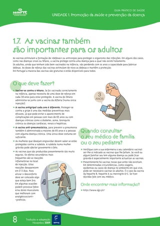 GUIA PRÁTICO DE SAÚDE
Unidade 1. Promoção da saúde e prevenção da doença
8 Tradução e adaptação
Novembro 2009
O que deve fazer?
ț Vacine-se contra o tétano. Se foi vacinado correctamente
na infância, apenas necessita de uma dose de reforço em
cada 10 anos para estar protegido. A vacina do tétano
administra-se junto com a vacina da difteria (numa única
injecção).
ț A vacina antigripal cada ano é diferente. Proteger-se
contra a gripe é uma das medidas preventivas mais
eficazes, já que pode evitar o aparecimento de
complicações em pessoas com mais de 65 anos ou com
doenças crónicas como a diabetes, asma, bronquite
crónica ou doenças cardíacas, renais e hepáticas.
ț A vacina anti-pneumocócica, para prevenir a pneumonia
também é administrada a maiores de 65 anos e a pessoas
com alguma doença crónica. Uma única dose costuma ser
suficiente.
ț As mulheres que desejam engravidar devem saber se estão
protegidas contra a rubéola. A rubéola numa mulher
grávida pode afectar gravemente o feto.
ț As vacinas que são produzidas presentemente são muito
seguras. Os efeitos secundários mais
frequentes são as reacções
inflamatórias no local
de injecção. Estas
reacções desaparecem
em 2-3 dias. Para
aliviar o desconforto
deve ser colocado algo
que esteja bem frio.
Em algumas ocasiões
podem provocar febre
e/ou dores musculares
que melhoram com
analgésicos/anti-
-piréticos.
1.7. as vacinas também
são importantes para os adultos
As vacinas estimulam a formação de «defesas» ou anticorpos para proteger o organismo das infecções. Em alguns dos casos,
como nas doenças virais ou tétano, a vacina protege contra uma doença para a qual não existe tratamento.
Os adultos, ainda que tenham sido bem vacinados na infância, vão perdendo com os anos a capacidade para fabricar
defesas. As doses de reforço das vacinas estimulam de novo as defesas e mantêm a protecção.
Em Portugal a maioria das vacinas são gratuitas e estão disponíveis para todos.
Quando consultar
o seu médico de família
ou o seu pediatra?
ț Verifique com a sua enfermeira o seu calendário vacinal:
ser-lhe-á indicado as vacinas que lhe faltam. Se você ou
algum familiar seu tem alguma doença ou pode ficar
grávida é especialmente importante actualizar as vacinas.
ț Presentemente há vacinas novas que antes não existiam.
Em determinadas circunstâncias, como viagens,
epidemias ou casos de doença no ambiente em que vive,
pode ser necessário vacinar os adultos. É o caso da vacina
da hepatite B, hepatite A ou meningite A+C. Se tiver
dúvidas fale com seu médico.
Onde encontrar mais informação?
ț http://www.dgs.pt/
 