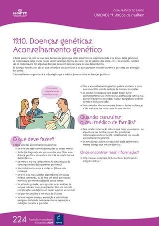 ț Com o aconselhamento genético poderá conhecer o risco
que o seu filho tem de padecer de doenças concretas.
ț Os exames necessários para poder dispor deste
aconselhamento são: investigar as doenças da família e as
que teve durante a gravidez, realizar ecografias e análises
da mãe e do futuro bebé.
ț Estes métodos não servem para detectar todas as doenças
e são mais exactos nuns casos do que noutros.
Quando consultar
o seu médico de família?
ț Para receber orientação sobre o que fazer se apresenta, ou
alguém na sua família, algum dos problemas
mencionados anteriormente, necessitando por isso de
aconselhamento genético.
ț Se tem dúvidas sobre se o seu filho pode apresentar a
mesma doença que tem um familiar.
Onde encontrar mais informação?
ț http://www.medipedia.pt/home/home.php?module=
artigoEnc&id=747
19.10. Doenças genéticas.
Aconselhamento genético
O bebé parece-se com os seus pais devido aos genes que estão presentes no espermatozóide e no óvulo. Estes genes são
os responsáveis pelos traços físicos serem parecidos (forma do nariz, cor do cabelo, dos olhos, etc.). No entanto, também
são os responsáveis por algumas doenças passarem dos pais para os seus descendentes.
As doenças hereditárias são as que se herdam dos familiares e as que aparecem no bebé durante a gravidez por alteração
dos genes.
O aconselhamento genético é a informação que o médico fornece sobre as doenças genéticas.
GUIA PRÁTICO DE SAÚDE
UNIDADE 19. Saúde da mulher
224 Tradução e adaptação
Novembro 2009
O que deve fazer?
ț Deve solicitar aconselhamento genético:
– Se teve um bebé com malformações ou atraso mental.
– Se lhe foi diagnosticada ou a um dos seus filhos uma
doença genética, correndo o risco de se repetir na sua
descendência.
– Se entre si e o seu companheiro há uma relação de
consanguinidade (são parentes próximos).
– Se está há muitos anos a tentar ter filhos e não
consegue.
– Se teve 3 ou mais abortos espontâneos sem causa
médica conhecida, ou se teve um bebé que nasceu
morto ou que morreu passado pouco tempo.
– Se, estando grávida, as ecografias ou as análises de
sangue indicam que a sua gravidez tem um risco de
complicações ou defeitos ao nascer superior ao normal.
– Se quer ter um filho e tem mais de 35 anos.
– Se teve alguma doença, exposição a substâncias
perigosas incluindo medicamentos ou exposição a
radiações durante a gravidez.
Os nossos
antecendentes
familiares são...
 