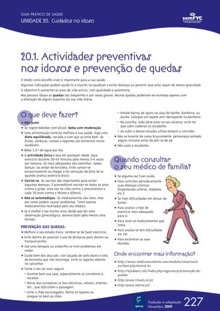 20.1. Actividades preventivas
nos idosos e prevenção de quedas
O modo como escolhe viver é importante para a sua saúde.
Algumas indicações podem ajudá-lo a manter-se saudável e evitar doenças ou permitir que estas sejam de menor gravidade.
O objectivo é aumentar os anos de vida activa, com qualidade e autonomia.
Nas pessoas idosas as quedas são frequentes e por vezes graves. Muitas quedas poderiam ser evitadas apenas com
a alteração de alguns aspectos da sua vida diária.
O que deve fazer?
ț Não fume.
ț Se ingere bebidas com álcool, beba com moderação.
ț Uma alimentação correcta melhora a sua saúde. Siga uma
dieta equilibrada, variada e com que se sinta bem. As
frutas, verduras, cereais e legumes são alimentos muito
saudáveis.
ț Beba 1,5 l de água por dia.
ț A actividade física é boa em qualquer idade. Faça
exercício durante 30-45 minutos pelo menos 3-4 vezes
por semana. Os mais adequados são caminhar, nadar,
dançar, ou andar de bicicleta. Evite cansar-se
excessivamente ou chegar a ter sensação de falta de ar
quando pratica exercício físico.
ț Vacine-se. As vacinas são importantes para evitar
algumas doenças. É aconselhável vacinar-se todos os anos
contra a gripe, uma vez na vida contra o pneumococo e
cada 10 anos contra o tétano e difteria.
ț Não se automedique. Os medicamentos são úteis, mas
por vezes podem causar problemas. Tome apenas
medicamentos receitados pelo seu médico.
ț Se é mulher e faz muitos anos desde que fez uma
observação ginecológica, deveria fazer pelo menos uma
revisão.
PREVENÇÃO DAS QUEDAS:
ț Melhore o seu estado físico. Lembre-se de fazer exercício.
ț Evite dentro do possível o uso de fármacos para dormir ou
tranquilizantes.
ț Use uma bengala ou andarilho se tiver problemas em
andar.
ț Cuide bem dos seus pés. Use calçado de salto baixo e sola
de borracha que não escorrega. Evite os sapatos abertos
no calcanhar.
ț Torne o seu lar mais seguro:
– Ilumine bem sua casa, especialmente os corredores e
escadas.
– Retire dos corredores os fios eléctricos, móveis, enfeites,
etc., que dificultem a passagem.
– Evite o chão escorregadio. Retire os tapetes ou
pregue-os bem ao chão.
– Instale barras de apoio na casa de banho, banheira, ou
duche. Coloque um tapete anti-derrapante na banheira.
– Na cozinha, tudo deve estar ao seu alcance; evite ter
que subir cadeiras ou escadotes.
– Ao subir e descer escadas utilize sempre o corrimão.
ț Não se levante da cama bruscamente: permaneça sentado
alguns minutos antes de pôr-se de pé.
ț Não suba a escadotes.
Quando consultar
o seu médico de família?
ț Se alguma vez tiver caído.
ț Para controlar periodicamente
suas doenças crónicas
(hipertensão arterial, diabetes,
etc.).
ț Se tiver dificuldades em deixar de
fumar.
ț Para avaliar o tipo de
exercício mais adequado
para si.
ț Para rever os medicamentos que
toma.
ț Para avaliar se tem dificuldade
em ver.
ț Para esclarecer as suas
dúvidas.
Onde encontrar mais informação?
ț http://www.medicoassistente.com/modules/smartsecti
on/item.php?itemid-62
ț http://ajudaavc.net/índex.php/segurança/prevenção-de-
quedas
ț http:/www.rituais.iol.pt
ț http:/www.advita.pt/
227
GUIA PRÁTICO DE SAÚDE
UNIDADE 20. Cuidados no idoso
Tradução e adaptação
Novembro 2009
 