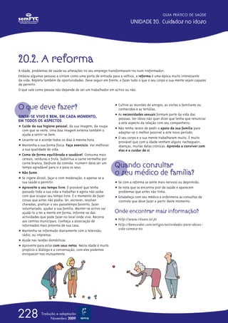 20.2. A reforma
A idade, problemas de saúde ou alterações no seu emprego transformaram-no num «reformado».
Embora algumas pessoas a sintam como uma porta de entrada para a velhice, a reforma é uma época muito interessante
da vida. Repleta também de oportunidades. Deve seguir em frente, e fazer tudo o que o seu corpo e sua mente sejam capazes
de permitir.
O que vale como pessoa não depende de ser um trabalhador em activo ou não.
O que deve fazer?
SINTA-SE VIVO E BEM, EM CADA MOMENTO,
EM TODOS OS ASPECTOS
ț Cuide da sua higiene pessoal, da sua imagem, da roupa
com que se veste. Uma boa imagem externa também o
ajuda a sentir-se bem.
ț Levante-se e acorde todos os dias à mesma hora.
ț Mantenha a sua forma física. Faça exercício. Vai melhorar
a sua qualidade de vida.
ț Coma de forma equilibrada e saudável. Consuma mais
cereais, verduras e fruta. Substitua a carne vermelha por
carne branca. Desfrute da comida: «comer» deve ser um
tempo agradável para si e para os seus.
ț Não fume.
ț Se ingere álcool, faça-o com moderação, e apenas se a
sua saúde o permitir.
ț Aproveite o seu tempo livre. É provável que tenha
passado toda a sua vida a trabalhar e agora não saiba
com que ocupar seu tempo livre. É o momento de fazer
coisas que antes não podia: ler, escrever, resolver
charadas, praticar o seu passatempo favorito, fazer
voluntariado, ajudar a sua família. Manter-se activo vai
ajudá-lo a ter a mente em forma. Informe-se das
actividades que pode fazer no local onde vive. Recorra
aos centros municipais. Conheça a associação de
reformados mais próxima de sua casa.
ț Mantenha-se informado diariamente com a televisão,
rádio, ou imprensa.
ț Ajude nas tarefas domésticas.
ț Aproveite para estar com seus netos. Nesta idade é muito
propício o diálogo e a conversação; com eles podemos
enriquecer-nos mutuamente.
ț Cultive as reuniões de amigos, as visitas a familiares ou
conhecidos e as tertúlias.
ț As necessidades sexuais formam parte da vida das
pessoas. Ser idoso não quer dizer que tenha que renunciar
a este aspecto da relação com seu companheiro.
ț Não tenha receio de pedir o apoio da sua família para
adaptar-se o melhor possível a este novo período.
ț O seu corpo e a sua mente trabalharam muito. É muito
provável que com a idade venham alguns «achaques»,
doenças, muitas delas crónicas. Aprenda a conviver com
elas e a cuidar de si.
Quando consultar
o seu médico de família?
ț Se com a reforma se sente mais nervoso ou deprimido.
ț Se nota que se encontra pior de saúde e aparecem
problemas que antes não tinha.
ț Estabeleça com seu médico e enfermeira as consultas de
controle que deve fazer a partir deste momento.
Onde encontrar mais informação?
ț http://www.rituais.iol.pt
ț http://bemcuidar.com/artigos/actividades-para-idosos-
vida-comeca-60
GUIA PRÁTICO DE SAÚDE
UNIDADE 20. Cuidados no idoso
228 Tradução e adaptação
Novembro 2009
 
