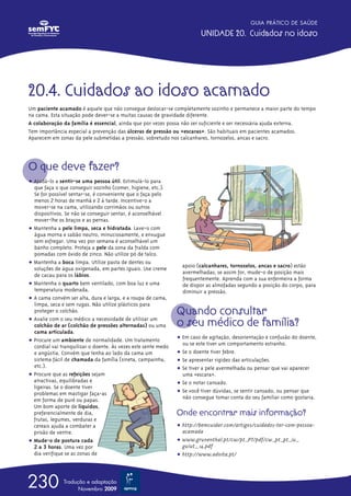 20.4. Cuidados ao idoso acamado
Um paciente acamado é aquele que não consegue deslocar-se completamente sozinho e permanece a maior parte do tempo
na cama. Esta situação pode dever-se a muitas causas de gravidade diferente.
A colaboração da família é essencial, ainda que por vezes possa não ser suficiente e ser necessária ajuda externa.
Tem importância especial a prevenção das úlceras de pressão ou «escaras». São habituais em pacientes acamados.
Aparecem em zonas da pele submetidas a pressão, sobretudo nos calcanhares, tornozelos, ancas e sacro.
O que deve fazer?
ț Ajudá-lo a sentir-se uma pessoa útil. Estimulá-lo para
que faça o que conseguir sozinho (comer, higiene, etc.).
Se for possível sentar-se, é conveniente que o faça pelo
menos 2 horas de manhã e 2 à tarde. Incentive-o a
mover-se na cama, utilizando corrimãos ou outros
dispositivos. Se não se conseguir sentar, é aconselhável
mover-lhe os braços e as pernas.
ț Mantenha a pele limpa, seca e hidratada. Lave-o com
água morna e sabão neutro, minuciosamente, e enxugue
sem esfregar. Uma vez por semana é aconselhável um
banho completo. Proteja a pele da zona da fralda com
pomadas com óxido de zinco. Não utilize pó de talco.
ț Mantenha a boca limpa. Utilize pasta de dentes ou
soluções de água oxigenada, em partes iguais. Use creme
de cacau para os lábios.
ț Mantenha o quarto bem ventilado, com boa luz e uma
temperatura moderada.
ț A cama convém ser alta, dura e larga, e a roupa de cama,
limpa, seca e sem rugas. Não utilize plásticos para
proteger o colchão.
ț Avalie com o seu médico a necessidade de utilizar um
colchão de ar (colchão de pressões alternadas) ou uma
cama articulada.
ț Procure um ambiente de normalidade. Um tratamento
cordial vai tranquilizar o doente. Às vezes este sente medo
e angústia. Convém que tenha ao lado da cama um
sistema fácil de chamada da família (sineta, campainha,
etc.).
ț Procure que as refeições sejam
atractivas, equilibradas e
ligeiras. Se o doente tiver
problemas em mastigar faça-as
em forma de puré ou papas.
Um bom aporte de líquidos,
preferencialmente de dia,
frutas, legumes, verduras e
cereais ajuda a combater a
prisão de ventre.
ț Mude-o de postura cada
2 a 3 horas. Uma vez por
dia verifique se as zonas de
apoio (calcanhares, tornozelos, ancas e sacro) estão
avermelhadas; se assim for, mude-o de posição mais
frequentemente. Aprenda com a sua enfermeira a forma
de dispor as almofadas segundo a posição do corpo, para
diminuir a pressão.
Quando consultar
o seu médico de família?
ț Em caso de agitação, desorientação e confusão do doente,
ou se este tiver um comportamento estranho.
ț Se o doente tiver febre.
ț Se apresentar rigidez das articulações.
ț Se tiver a pele avermelhada ou pensar que vai aparecer
uma «escara».
ț Se o notar cansado.
ț Se você tiver dúvidas, se sentir cansado, ou pensar que
não consegue tomar conta do seu familiar como gostaria.
Onde encontrar mais informação?
ț http://bemcuidar.com/artigos/cuidados-ter-com-pessoa-
acamada
ț www.grunenthal.pt/cw/pt_PT/pdf/cw_pt_pt_iu_
guiut_ 14.pdf
ț http://www.advita.pt/
GUIA PRÁTICO DE SAÚDE
UNIDADE 20. Cuidados no idoso
230 Tradução e adaptação
Novembro 2009
 