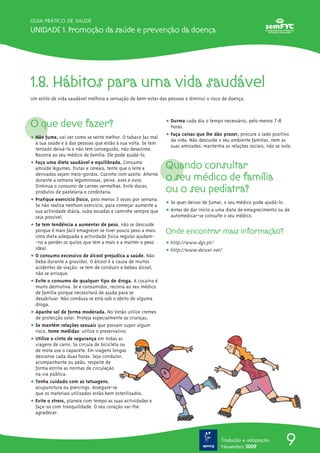 9
GUIA PRÁTICO DE SAÚDE
Unidade 1. Promoção da saúde e prevenção da doença
Tradução e adaptação
Novembro 2009
1.8. Hábitos para uma vida saudável
Um estilo de vida saudável melhora a sensação de bem-estar das pessoas e diminui o risco de doença.
O que deve fazer?
ț Não fume, vai ver como se sente melhor. O tabaco faz mal
à sua saúde e à das pessoas que estão à sua volta. Se tem
tentado deixá-lo e não tem conseguido, não desanime.
Recorra ao seu médico de família. Ele pode ajudá-lo.
ț Faça uma dieta saudável e equilibrada. Consuma
amiúde legumes, frutas e cereais; tente que o leite e
derivados sejam meio-gordos. Cozinhe com azeite. Alterne
durante a semana leguminosas, peixe, aves e ovos.
Diminua o consumo de carnes vermelhas. Evite doces,
produtos de pastelaria e confeitaria.
ț Pratique exercício físico, pelo menos 3 vezes por semana.
Se não realiza nenhum exercício, para começar aumente a
sua actividade diária, suba escadas e caminhe sempre que
seja possível.
ț Se tem tendência a aumentar de peso, não se descuide
porque é mais fácil emagrecer se tiver pouco peso a mais.
Uma dieta adequada e actividade física regular ajudam-
-no a perder os quilos que tem a mais e a manter o peso
ideal.
ț O consumo excessivo de álcool prejudica a saúde. Não
beba durante a gravidez. O álcool é a causa de muitos
acidentes de viação; se tem de conduzir e bebeu álcool,
não se arrisque.
ț Evite o consumo de qualquer tipo de droga. A cocaína é
muito destrutiva. Se é consumidor, recorra ao seu médico
de família porque necessitará de ajuda para se
desabituar. Não conduza se está sob o efeito de alguma
droga.
ț Apanhe sol de forma moderada. No Verão utilize cremes
de protecção solar. Proteja especialmente as crianças.
ț Se mantém relações sexuais que possam supor algum
risco, tome medidas: utilize o preservativo.
ț Utilize o cinto de segurança em todas as
viagens de carro. Se circula de bicicleta ou
de mota use o capacete. Em viagens longas
descanse cada duas horas. Seja condutor,
acompanhante ou peão, respeite de
forma estrita as normas de circulação
na via pública.
ț Tenha cuidado com as tatuagens,
acupunctura ou piercings. Assegure-se
que os materiais utilizados estão bem esterilizados.
ț Evite o stress, planeie com tempo as suas actividades e
faça-as com tranquilidade. O seu coração vai-lhe
agradecer.
ț Durma cada dia o tempo necessário, pelo menos 7-8
horas.
ț Faça coisas que lhe dão prazer, procure o lado positivo
da vida. Não descuide o seu ambiente familiar, nem as
suas amizades; mantenha as relações sociais, não se isole.
Quando consultar
o seu médico de família
ou o seu pediatra?
ț Se quer deixar de fumar, o seu médico pode ajudá-lo.
ț Antes de dar início a uma dieta de emagrecimento ou de
automedicar-se consulte o seu médico.
Onde encontrar mais informação?
ț http://www.dgs.pt/
ț http://www.deixar.net/
 
