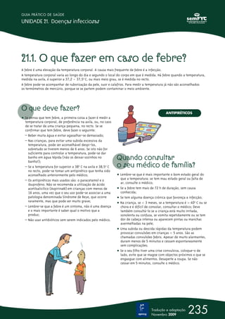 21.1. O que fazer em caso de febre?
A febre é uma elevação da temperatura corporal. A causa mais frequente de febre é a infecção.
A temperatura corporal varia ao longo do dia e segundo o local do corpo em que é medida. Há febre quando a temperatura,
medida na axila, é superior a 37,2 – 37,5ºo
C, ou mais meio grau, se é medida no recto.
A febre pode-se acompanhar de ruborização da pele, suor e calafrios. Para medir a temperatura já não são aconselhados
os termómetros de mercúrio, porque se se partem podem contaminar o meio ambiente.
O que deve fazer?
ț Se pensa que tem febre, a primeira coisa a fazer é medir a
temperatura corporal, de preferência na axila, ou, no caso
de se tratar de uma criança pequena, no recto. Se se
confirmar que tem febre, deve fazer o seguinte:
– Beber muita água e evitar agasalhar-se demasiado;
– Nas crianças, para evitar uma subida excessiva da
temperatura, pode ser aconselhável despi-los,
sobretudo se tiverem menos de 6 anos. Se isto não for
suficiente para controlar a temperatura, pode-se dar
banho em água tépida (não os deixar sozinhos no
banho!);
– Se a temperatura for superior a 38o
º C na axila e 38,5o
º C
no recto, pode-se tomar um antipirético que tenha sido
aconselhado anteriormente pelo médico;
– Os antipiréticos mais usados são: o paracetamol e o
ibuprofeno. Não se recomenda a utilização de ácido
acetilsalicílico (Aspirina®) em crianças com menos de
16 anos, uma vez que o seu uso pode-se associar a uma
patologia denominada Síndrome de Reye, que ocorre
raramente, mas que pode ser muito grave;
– Lembre-se que a febre é um sintoma, não é uma doença
e o mais importante é saber qual o motivo que a
produz;
– Não usar antibióticos sem serem indicados pelo médico.
Quando consultar
o seu médico de família?
ț Lembre-se que é mais importante o bom estado geral do
que a temperatura: se tem mau estado geral ou falta de
ar, consulte o médico;
ț Se a febre tem mais de 72 h de duração, sem causa
conhecida;
ț Se tem alguma doença crónica que favoreça a infecção;
ț Na criança, se  3 meses, se a temperatura é Œ 400
º C ou se
chora e é difícil de consolar, consultar o médico; Deve
também consultá-lo se a criança está muito irritada,
sonolenta ou confusa, se vomita repetidamente ou se tem
dor de cabeça intensa ou aparecem pintas ou manchas
avermelhadas na pele;
ț Uma subida ou descida rápidas da temperatura podem
provocar convulsões em crianças  5 anos. São as
chamadas convulsões febris. Apesar de muito alarmantes,
duram menos de 5 minutos e cessam espontaneamente
sem complicações;
ț Se o seu filho tiver uma crise convulsiva, coloque-o de
lado, evite que se magoe com objectos próximos e que se
engasgue com alimentos. Desaperte a roupa. Se não
cessar em 5 minutos, consulte o médico.
235
GUIA PRÁTICO DE SAÚDE
UNIDADE 21. Doenças infecciosas
Tradução e adaptação
Novembro 2009
ANTIPIRÉTICOS
 