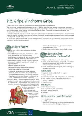 21.2. Gripe. Sindroma Gripal
A Gripe é uma doença provocada por um vírus, com maior incidência no Outono e Inverno.
Pode iniciar-se de forma brusca, com febre alta (39-40ºo
C), calafrios, mal-estar geral, dores de cabeça, dores musculares
e articulares. Também pode aparecer tosse, dores de garganta, expectoração, secreção nasal e lacrimejo. Os sintomas podem
durar entre 5 e 8 dias. Outras doenças, entre elas a constipação, podem ter sintomas muito semelhantes, ainda que,
em geral, sejam de menor intensidade.
A forma de contágio da gripe faz-se através de pequenas gotículas que são libertadas ao tossir e espirrar e, muito raramente
através de objectos, ao levar as mãos à boca ou ao nariz. É contagiosa desde um dia antes do aparecimento dos sintomas até
7 dias depois do início da doença.
Em alguns casos pode-se complicar de sinusite, otite e pneumonia ou provocar um agravamento de doenças crónicas, como
Insuficiência Cardíaca, Asma ou Diabetes.
O que deve fazer?
ț Quando tossir, cubra o nariz e a boca com um lenço
descartável;
ț Se tiver febre ou mal-estar geral, fique em casa e não vá à
escola nem trabalhar, para evitar o contágio;
ț Descanse, beba muita água, não fume nem beba bebidas
alcoólicas, sobretudo se estiver a tomar medicação;
ț A melhor medida para se proteger da gripe é vacinar-se.
A vacina anti-gripal está especialmente indicada nas
seguintes pessoas:
– Adultos com mais de 65 anos;
– Mulheres grávidas ou que planeiem engravidar;
– Residentes em lares de terceira idade;
– Pessoas que tenham doenças crónicas: diabetes,
bronquite, asma, insuficiência renal, insuficiência
cardíaca, ou qualquer doença que diminua as defesas;
– Trabalhadores em serviços públicos – profissionais de
saúde, condutores de transportes, professores.
ț A vacina é segura e tem poucos efeitos secundários. Pode
produzir incómodo local, como dor e vermelhidão no local
da administração e, ocasionalmente febre, cansaço ou dor
muscular, que podem durar 1 a 2 dias. O Paracetamol e o
Ibuprofeno ajudam a melhorar os
sintomas, especialmente a febre
e o mal estar. Não se
recomenda usar ácido
acetilsalicílico (Aspirina®)
nas crianças  16 anos,
porque pode-se
associar com uma
patologia
denominada Síndrome de Reye, que ocorre raramente
mas pode ser muito grave;
ț Não deve usar antibióticos sem recomendação médica.
Quando consultar
o seu médico de família?
ț Se pensa que deve levar a vacina contra a gripe;
ț Se tem alguma doença crónica, está grávida ou se se trata
de uma criança pequena, deve consultar um médico,
quando começarem os sintomas;
ț Solicite atendimento médico urgente se apresentar algum
dos seguintes sintomas:
NAS CRIANÇAS:
ț Respiração rápida ou dificuldade em respirar;
ț Recusa alimentar;
ț Quando a criança não anda nem participa em actividades;
ț Se os sintomas da gripe melhorarem um pouco, mas
voltarem a aparecer;
ț Erupção cutânea.
NOS ADULTOS:
ț Dificuldade em respirar;
ț Dor ou pressão no peito ou abdómen;
ț Náuseas, vertigens, tonturas;
ț Confusão.
Onde encontrar mais informação?
ț www.gripe.com.pt
ț Portal da Saúde
http://www.portaldasaude.pt/portal/conteudos/enciclop
edia+da+saude/saude+publica/gripe/default.htm
GUIA PRÁTICO DE SAÚDE
UNIDADE 21. Doenças infecciosas
236 Tradução e adaptação
Novembro 2009
 