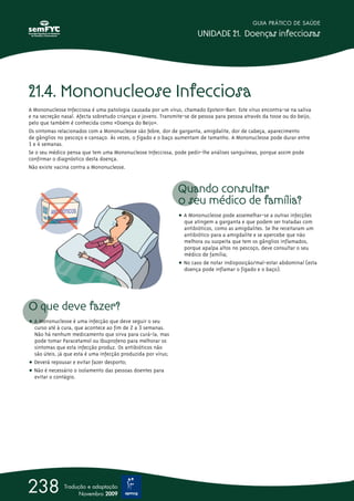 21.4. Mononucleose Infecciosa
A Mononucleose Infecciosa é uma patologia causada por um vírus, chamado Epstein-Barr. Este vírus encontra-se na saliva
e na secreção nasal. Afecta sobretudo crianças e jovens. Transmite-se de pessoa para pessoa através da tosse ou do beijo,
pelo que também é conhecida como «Doença do Beijo».
Os sintomas relacionados com a Mononucleose são febre, dor de garganta, amigdalite, dor de cabeça, aparecimento
de gânglios no pescoço e cansaço. Às vezes, o fígado e o baço aumentam de tamanho. A Mononucleose pode durar entre
1 e 4 semanas.
Se o seu médico pensa que tem uma Mononucleose Infecciosa, pode pedir-lhe análises sanguíneas, porque assim pode
confirmar o diagnóstico desta doença.
Não existe vacina contra a Mononucleose.
O que deve fazer?
ț A Mononucleose é uma infecção que deve seguir o seu
curso até à cura, que acontece ao fim de 2 a 3 semanas.
Não há nenhum medicamento que sirva para curá-la, mas
pode tomar Paracetamol ou Ibuprofeno para melhorar os
sintomas que esta infecção produz. Os antibióticos não
são úteis, já que esta é uma infecção produzida por vírus;
ț Deverá repousar e evitar fazer desporto;
ț Não é necessário o isolamento das pessoas doentes para
evitar o contágio.
Quando consultar
o seu médico de família?
ț A Mononucleose pode assemelhar-se a outras infecções
que atingem a garganta e que podem ser tratadas com
antibióticos, como as amigdalites. Se lhe receitaram um
antibiótico para a amigdalite e se apercebe que não
melhora ou suspeita que tem os gânglios inflamados,
porque apalpa altos no pescoço, deve consultar o seu
médico de família;
ț No caso de notar indisposição/mal-estar abdominal (esta
doença pode inflamar o fígado e o baço).
GUIA PRÁTICO DE SAÚDE
UNIDADE 21. Doenças infecciosas
238 Tradução e adaptação
Novembro 2009
 