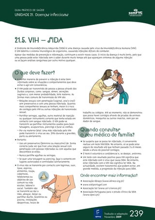 21.5. VIH – SIDA
A Síndrome de Imunodeficiência Adquirida (SIDA) é uma doença causada pelo vírus da Imunodeficiência Humana (VIH).
O VIH debilita o sistema imunológico do organismo, causando infecções difíceis de combater.
Apesar das medidas de prevenção e informação, continuam a existir novos casos. O início da doença é muito lento, pelo que
uma pessoa pode estar infectada sem o saber durante muito tempo até que apareçam sintomas de alguma infecção
ou se façam análises sanguíneas por outro motivo qualquer.
O que deve fazer?
ț A melhor maneira de prevenir a infecção é estar bem
informado sobre as situações e comportamentos que deve
evitar e agir em consonância;
ț O VIH pode ser transmitido de pessoa a pessoa através dos
fluidos corporais, como: sangue, sémen, secreções
vaginais e, com menor probabilidade, leite materno. As
formas mais comuns de transmissão do VIH são:
– Relações sexuais com penetração (vaginal, anal e oral)
sem preservativo e com uma pessoa infectada. Quantos
mais companheiros sexuais se tenham, maior é o risco
de contágio pelo VIH ou outras infecções de transmissão
sexual;
– Partilhar seringas, agulhas, outro material de injecção
ou qualquer instrumento cortante que tenha estado em
contacto com sangue infectado. O VIH pode-se
transmitir ao partilhar instrumentos usados para fazer
tatuagens, acupunctura, piercings e furar as orelhas;
– Por via materno-fetal. Uma mãe infectada pelo VIH
pode transmitir o vírus ao seu filho durante a gravidez,
parto ou aleitamento.
ț Portanto:
– Use um preservativo (feminino ou masculino) de forma
correcta cada vez que tiver uma relação sexual com
penetração com pessoas infectadas ou com aquelas que
desconhece se estão;
– Nunca partilhe agulhas ou seringas;
– Se quer uma tatuagem ou piercing, faça-o somente em
lugares autorizados e controlados sanitariamente;
ț O vírus não se transmite por contacto com lágrimas, suor,
tosse, espirros,
alimentos, roupa,
cobertores,
telefonemas ou
objectos de uso
comum na vida
escolar, laboral e
social. Também não
se transmite ao dar a
mão, abraçar, beijar ou
partilhar duche, lavatórios ou
piscina, instalações
desportivas, locais de
trabalho ou colégios. Até ao momento, não se demonstrou
que possa haver contágio através de picadas de animais
domésticos, mosquitos ou outros insectos, nem por ser
dador de sangue.
Quando consultar
o seu médico de família?
ț Se suspeita que se possa ter infectado, é conveniente
realizar um teste VIH/SIDA. No entanto, só se pode estar
seguro do resultado até que tenham passado 3 a 6 meses
desde a altura do possível contágio;
ț O teste é voluntário e confidencial e, se desejar, anónimo;
ț Um teste com resultado positivo para VIH significa que
está infectado com o vírus que causa SIDA. No entanto,
estar infectado com o VIH não significa ter SIDA. Na
actualidade, existem tratamentos que podem evitar, em
grande medida, a progressão da infecção para SIDA.
Onde encontrar mais informação?
ț Associação Abraço (www.abraco.org.pt)
ț www.aidsportugal.com
ț Associação Sol (www.sol-criancas.pt)
ț Associação Portuguesa para o estudo clínico da SIDA
(www.apecs.pt)
239
GUIA PRÁTICO DE SAÚDE
UNIDADE 21. Doenças infecciosas
Tradução e adaptação
Novembro 2009
 