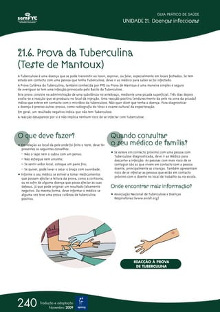 21.6. Prova da Tuberculina
(Teste de Mantoux)
A Tuberculose é uma doença que se pode transmitir ao tossir, espirrar, ou falar, especialmente em locais fechados. Se tem
estado em contacto com uma pessoa que tenha Tuberculose, deve ir ao médico para saber se foi infectado.
A Prova Cutânea da Tuberculina, também conhecida por PPD ou Prova de Mantoux é uma maneira simples e segura
de averiguar se tem uma infecção provocada pelo Bacilo da Tuberculose.
Esta prova consiste na administração de uma substância no antebraço, mediante uma picada superficial. Três dias depois
avalia-se a reacção que se produziu no local da injecção. Uma reacção positiva (endurecimento da pele na zona da picada)
indica que esteve em contacto com o micróbio da tuberculose. Não quer dizer que tenha a doença. Para diagnosticar
a doença é preciso outras provas, como radiografia do tórax e exame cultural da expectoração.
Em geral, um resultado negativo indica que não tem Tuberculose.
A reacção desaparece por si e não implica nenhum risco de se infectar com Tuberculose.
O que deve fazer?
ț Em relação ao local da pele onde foi feito o teste, deve ter
presentes os seguintes conselhos:
– Não o tape nem o cubra com um penso;
– Não esfregue nem arranhe;
– Se sentir ardor local, coloque um pano frio;
– Se quiser, pode lavar e secar o braço com suavidade.
ț Informe o seu médico se estiver a tomar medicamentos
que possam afectar a leitura da prova, como a cortisona,
ou se sofre de alguma doença que possa afectar as suas
defesas, já que pode originar um resultado falsamente
negativo. Da mesma forma, deve informar o médico se
alguma vez teve uma prova cutânea de tuberculina
positiva.
Quando consultar
o seu médico de família?
ț Se esteve em contacto próximo com uma pessoa com
Tuberculose diagnosticada, deve ir ao Médico para
descartar a infecção. As pessoas com mais risco de se
contagiar são as que vivem em contacto com a pessoa
doente, principalmente as crianças. Também apresentam
risco de se infectar as pessoas que estão em contacto
próximo com o doente no local de trabalho ou na escola.
Onde encontrar mais informação?
ț Associação Nacional de Tuberculose e Doenças
Respiratórias (www.antdr.org)
GUIA PRÁTICO DE SAÚDE
UNIDADE 21. Doenças infecciosas
240 Tradução e adaptação
Novembro 2009
REACÇÃO À PROVA
DE TUBERCULINA
 