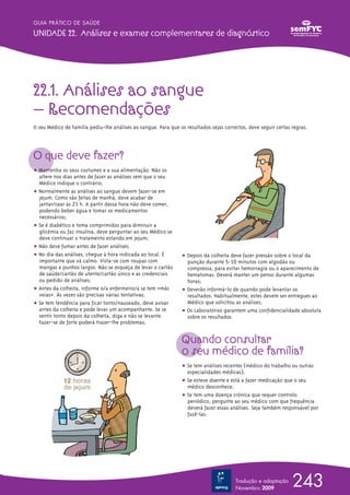 22.1. Análises ao sangue
– Recomendações
O seu Médico de Família pediu-lhe análises ao sangue. Para que os resultados sejas correctos, deve seguir certas regras.
O que deve fazer?
ț Mantenha os seus costumes e a sua alimentação. Não os
altere nos dias antes de fazer as análises sem que o seu
Médico indique o contrário;
ț Normalmente as análises ao sangue devem fazer-se em
jejum. Como são feitas de manhã, deve acabar de
jantar/cear às 21 h. A partir dessa hora não deve comer,
podendo beber água e tomar os medicamentos
necessários;
ț Se é diabético e toma comprimidos para diminuir a
glicémia ou faz insulina, deve perguntar ao seu Médico se
deve continuar o tratamento estando em jejum;
ț Não deve fumar antes de fazer análises;
ț No dia das análises, chegue à hora indicada ao local. É
importante que vá calmo. Vista-se com roupas com
mangas e punhos largos. Não se esqueça de levar o cartão
de saúde/cartão de utente/cartão único e as credenciais
ou pedido de análises;
ț Antes da colheita, informe o/a enfermeiro/a se tem «más
veias». Às vezes são precisas várias tentativas;
ț Se tem tendência para ficar tonto/nauseado, deve avisar
antes da colheita e pode levar um acompanhante. Se se
sentir tonto depois da colheita, diga e não se levante.
Fazer-se de forte poderá trazer-lhe problemas;
ț Depois da colheita deve fazer pressão sobre o local da
punção durante 5-10 minutos com algodão ou
compressa, para evitar hemorragia ou o aparecimento de
hematomas. Deverá manter um penso durante algumas
horas;
ț Deverão informá-lo de quando pode levantar os
resultados. Habitualmente, estes devem ser entregues ao
Médico que solicitou as análises;
ț Os Laboratórios garantem uma confidencialidade absoluta
sobre os resultados.
Quando consultar
o seu médico de família?
ț Se tem análises recentes (médico do trabalho ou outras
especialidades médicas);
ț Se esteve doente e está a fazer medicação que o seu
médico desconhece;
ț Se tem uma doença crónica que requer controlo
periódico, pergunte ao seu médico com que frequência
deverá fazer essas análises. Seja também responsável por
fazê-las.
243
GUIA PRÁTICO DE SAÚDE
UNIDADE 22. Análises e exames complementares de diagnóstico
Tradução e adaptação
Novembro 2009
 