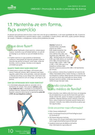 GUIA PRÁTICO DE SAÚDE
Unidade 1. Promoção da saúde e prevenção da doença
10 Tradução e adaptação
Novembro 2009
1.9. Mantenha-se em forma,
faça exercício
As pessoas que praticam exercício físico vivem mais anos do que as sedentárias, e com maior qualidade de vida. O exercício
aumenta a capacidade física e permite reduzir o peso, a ansiedade e a tensão arterial. Além disto, ajuda a prevenir doenças
do coração, a diabetes, a osteoporose e muitos outros problemas de saúde.
O que deve fazer?
ț Se não estiver habituado a fazer exercício, comece pouco
a pouco. Aumente a sua actividade habitual, vá a pé até
ao emprego ou ao realizar as suas actividades do dia a
dia.
ț O melhor exercício é o que aumenta os batimentos
cardíacos e mexe grupos de músculos grandes (como os
músculos das pernas ou braços), como nadar, andar de
bicicleta, correr ou dançar. Inscreva-se em alguma
actividade que goste.
QUANTO TEMPO DEVE FAZER EXERCÍCIO?
ț Comece pouco a pouco até chegar a 30 minutos pelo
menos 3 vezes por semana. Não é necessário que sejam
seguidos, pode utilizar vários períodos, como por exemplo
o intervalo de almoço ou seu tempo livre. Será muito mais
divertido fazer exercício com um colega, um amigo ou um
familiar.
COM QUE INTENSIDADE DEVE FAZER EXERCÍCIO?
ț A intensidade adequada pode ser calculada com os
batimentos do coração. Para calcular subtraia a 220
a sua idade em anos; o resultado é a sua frequência
cardíaca máxima, expressa em batimentos por minuto.
Durante o exercício tente manter os batimentos entre 60
e 85% da sua frequência cardíaca
máxima (calcula-se
multiplicando o resultado
anterior por 0,60 e
0,85 respectivamente). Por
exemplo, se você tem 40
anos subtraia 40 a 220, cujo
resultado seria 180 (220 – 40 =
180). Multiplicando este número por
0,60 e por 0,85 obteria um resultado
entre 108 e 153 batimentos por
minuto (180 x 0,60 = 108 e 180
x 0,85 = 153). Pelo que a sua
frequência cardíaca ideal
durante o exercício estaria entre 108 e 153 batimentos
por minuto.
ț Para melhorar a forma física é preferível um exercício de
média intensidade (entre o limite mínimo e o máximo da
sua frequência cardíaca ideal) durante 30 minutos do que
um exercício muito duro realizado em menos tempo.
Qualquer exercício aeróbio, ainda que seja pouco, é
melhor do que não fazer nada.
Quando consultar
o seu médico de família?
ț Deve consultar o seu médico antes de iniciar um programa
de actividade física no caso de lhe terem dito que tem a
tensão arterial alta, açúcar no sangue ou qualquer outro
problema. Algumas doenças contra-indicam o exercício
físico, como o enfarte de miocárdio recente (menos de 6
semanas). Consulte o seu médico de família se pensa que
tem alguma delas.
Onde encontrar mais informação?
ț http://www.medipedia.pt/
ț http://cardiologia.browser.pt/PrimeiraPagina.aspx?
ID_Conteudo=52
ț The Patient Education Institute:
http://www.nlm.nih.gov/medlineplus/spanish/tutorials/
exercisingforahealthyheartspanish/hp0.pdf
ț Academia Americana de Médicos de Família:
http://familydoctor.org/x2889.xml
 