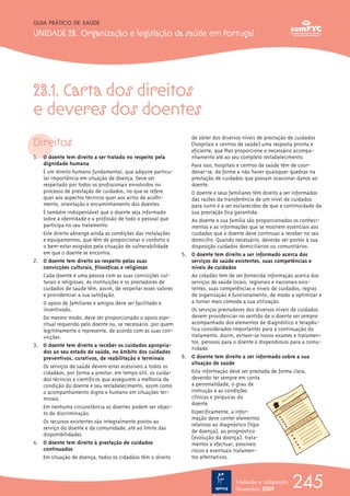 23.1. Carta dos direitos
e deveres dos doentes
Direitos
1. O doente tem direito a ser tratado no respeito pela
dignidade humana
É um direito humano fundamental, que adquire particu-
lar importância em situação de doença. Deve ser
respeitado por todos os profissionais envolvidos no
processo de prestação de cuidados, no que se refere
quer aos aspectos técnicos quer aos actos de acolhi-
mento, orientação e encaminhamento dos doentes.
É também indispensável que o doente seja informado
sobre a identidade e a profissão de todo o pessoal que
participa no seu tratamento.
Este direito abrange ainda as condições das instalações
e equipamentos, que têm de proporcionar o conforto e
o bem-estar exigidos pela situação de vulnerabilidade
em que o doente se encontra.
2. O doente tem direito ao respeito pelas suas
convicções culturais, filosóficas e religiosas
Cada doente é uma pessoa com as suas convicções cul-
turais e religiosas. As instituições e os prestadores de
cuidados de saúde têm, assim, de respeitar esses valores
e providenciar a sua satisfação.
O apoio de familiares e amigos deve ser facilitado e
incentivado.
Do mesmo modo, deve ser proporcionado o apoio espi-
ritual requerido pelo doente ou, se necessário, por quem
legitimamente o represente, de acordo com as suas con-
vicções.
3. O doente tem direito a receber os cuidados apropria-
dos ao seu estado de saúde, no âmbito dos cuidados
preventivos, curativos, de reabilitação e terminais
Os serviços de saúde devem estar acessíveis a todos os
cidadãos, por forma a prestar, em tempo útil, os cuida-
dos técnicos e científicos que assegurem a melhoria da
condição do doente e seu restabelecimento, assim como
o acompanhamento digno e humano em situações ter-
minais.
Em nenhuma circunstância os doentes podem ser objec-
to de discriminação.
Os recursos existentes são integralmente postos ao
serviço do doente e da comunidade, até ao limite das
disponibilidades.
4. O doente tem direito à prestação de cuidados
continuados
Em situação de doença, todos os cidadãos têm o direito
de obter dos diversos níveis de prestação de cuidados
(hospitais e centros de saúde) uma resposta pronta e
eficiente, que lhes proporcione o necessário acompa-
nhamento até ao seu completo restabelecimento.
Para isso, hospitais e centros de saúde têm de coor-
denar-se, de forma a não haver quaisquer quebras na
prestação de cuidados que possam ocasionar danos ao
doente.
O doente e seus familiares têm direito a ser informados
das razões da transferência de um nível de cuidados
para outro e a ser esclarecidos de que a continuidade da
sua prestação fica garantida.
Ao doente e sua família são proporcionados os conheci-
mentos e as informações que se mostrem essenciais aos
cuidados que o doente deve continuar a receber no seu
domicílio. Quando necessário, deverão ser postos à sua
disposição cuidados domiciliários ou comunitários.
5. O doente tem direito a ser informado acerca dos
serviços de saúde existentes, suas competências e
níveis de cuidados
Ao cidadão tem de ser fornecida informação acerca dos
serviços de saúde locais, regionais e nacionais exis-
tentes, suas competências e níveis de cuidados, regras
de organização e funcionamento, de modo a optimizar e
a tornar mais cómoda a sua utilização.
Os serviços prestadores dos diversos níveis de cuidados
devem providenciar no sentido de o doente ser sempre
acompanhado dos elementos de diagnóstico e terapêu-
tica considerados importantes para a continuação do
tratamento. Assim, evitam-se novos exames e tratamen-
tos, penosos para o doente e dispendiosos para a comu-
nidade.
6. O doente tem direito a ser informado sobre a sua
situação de saúde
Esta informação deve ser prestada de forma clara,
devendo ter sempre em conta
a personalidade, o grau de
instrução e as condições
clínicas e psíquicas do
doente.
Especificamente, a infor-
mação deve conter elementos
relativos ao diagnóstico (tipo
de doença), ao prognóstico
(evolução da doença), trata-
mentos a efectuar, possíveis
riscos e eventuais tratamen-
tos alternativos.
245
GUIA PRÁTICO DE SAÚDE
UNIDADE 23. Organização e legislação da saúde em Portugal
Tradução e adaptação
Novembro 2009
 
