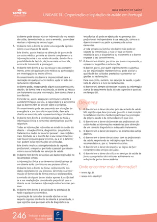 O doente pode desejar não ser informado do seu estado
de saúde, devendo indicar, caso o entenda, quem deve
receber a informação em seu lugar.
7. O doente tem o direito de obter uma segunda opinião
sobre a sua situação de saúde.
Este direito, que se traduz na obtenção de parecer de
um outro médico, permite ao doente complementar a
informação sobre o seu estado de saúde, dando-lhe a
possibilidade de decidir, de forma mais esclarecida,
acerca do tratamento a prosseguir.
8. O doente tem direito a dar ou recusar o seu consenti-
mento, antes de qualquer acto médico ou participação
em investigação ou ensino clínico.
O consentimento do doente é imprescindível para a
realização de qualquer acto médico, após ter sido cor-
rectamente informado.
O doente pode, exceptuando alguns casos particulares,
decidir, de forma livre e esclarecida, se aceita ou recusa
um tratamento ou uma intervenção, bem como alterar a
sua decisão.
Pretende-se, assim, assegurar e estimular o direito à
autodeterminação, ou seja, a capacidade e a autonomia
que os doentes têm de decidir sobre si próprios.
O consentimento pode ser presumido em situações de
emergência e, em caso de incapacidade, deve este
direito ser exercido pelo representante legal do doente.
9. O doente tem direito à confidencialidade de toda a
informação clínica e elementos identificativos que lhe
respeitam.
Todas as informações referentes ao estado de saúde do
doente – situação clínica, diagnóstico, prognóstico,
tratamento e dados de carácter pessoal – são confiden-
ciais. Contudo, se o doente der o seu consentimento e
não houver prejuízos para terceiros, ou a lei o determi-
nar, podem estas informações ser utilizadas.
Este direito implica a obrigatoriedade do segredo
profissional, a respeitar por todo o pessoal que desen-
volve a sua actividade nos serviços de saúde.
10. O doente tem direito de acesso aos dados registados no
seu processo clínico.
A informação clínica e os elementos identificativos de
um doente estão contidos no seu processo clínico.
O doente tem o direito de tomar conhecimento dos
dados registados no seu processo, devendo essa infor-
mação ser fornecida de forma precisa e esclarecedora.
A omissão de alguns desses dados apenas é justificável
se a sua revelação for considerada prejudicial para o
doente ou se contiverem informação sobre terceiras pes-
soas.
11. O doente tem direito à privacidade na prestação de
todo e qualquer acto médico.
A prestação de cuidados de saúde efectua-se no
respeito rigoroso do direito do doente à privacidade, o
que significa que qualquer acto de diagnóstico ou
terapêutica só pode ser efectuado na presença dos
profissionais indispensáveis à sua execução, salvo se o
doente consentir ou pedir a presença de outros
elementos.
A vida privada ou familiar do doente não pode ser
objecto de intromissão, a não ser que se mostre
necessária para o diagnóstico ou tratamento e o doente
expresse o seu consentimento.
12. O doente tem direito, por si ou por quem o represente, a
apresentar sugestões e reclamações.
O doente, por si, por quem legitimamente o substitua
ou por organizações representativas, pode avaliar a
qualidade dos cuidados prestados e apresentar su-
gestões ou reclamações.
Para esse efeito, existem, nos serviços de saúde, o gabi-
nete do utente e o livro de reclamações.
O doente terá sempre de receber resposta ou informação
acerca do seguimento dado às suas sugestões e queixas,
em tempo útil.
Deveres
1. O doente tem o dever de zelar pelo seu estado de saúde.
Isto significa que deve procurar garantir o mais comple-
to restabelecimento e também participar na promoção
da própria saúde e da comunidade em que vive.
2. O doente tem o dever de fornecer aos profissionais de
saúde todas as informações necessárias para obtenção
de um correcto diagnóstico e adequado tratamento.
3. O doente tem o dever de respeitar os direitos dos outros
doentes.
4. O doente tem o dever de colaborar com os profissionais
de saúde, respeitando as indicações que lhe são
recomendadas e, por si, livremente aceites.
5. O doente tem o dever de respeitar as regras de fun-
cionamento dos serviços de saúde.
6. O doente tem o dever de utilizar os serviços de saúde de
forma apropriada e de colaborar activamente na
redução de gastos desnecessários.
Onde encontrar mais informação?
ț www.dgs.pt
ț www.min-saude.pt
GUIA PRÁTICO DE SAÚDE
UNIDADE 23. Organização e legislação da saúde em Portugal
246 Tradução e adaptação
Novembro 2009
 
