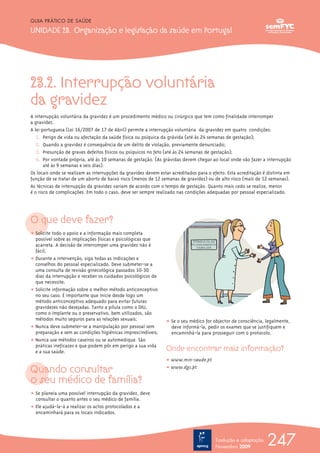 23.2. Interrupção voluntária
da gravidez
A interrupção voluntária da gravidez é um procedimento médico ou cirúrgico que tem como finalidade interromper
a gravidez.
A lei portuguesa (Lei 16/2007 de 17 de Abril) permite a interrupção voluntária da gravidez em quatro condições:
1. Perigo de vida ou afectação da saúde física ou psíquica da grávida (até às 24 semanas de gestação);
2. Quando a gravidez é consequência de um delito de violação, previamente denunciado;
3. Presunção de graves defeitos físicos ou psíquicos no feto (até às 24 semanas de gestação);
4. Por vontade própria, até às 10 semanas de gestação. (As grávidas devem chegar ao local onde vão fazer a interrupção
até às 9 semanas e seis dias).
Os locais onde se realizam as interrupções da gravidez devem estar acreditados para o efeito. Esta acreditação é distinta em
função de se tratar de um aborto de baixo risco (menos de 12 semanas de gravidez) ou de alto risco (mais de 12 semanas).
As técnicas de interrupção da gravidez variam de acordo com o tempo de gestação. Quanto mais cedo se realize, menor
é o risco de complicações. Em todo o caso, deve ser sempre realizado nas condições adequadas por pessoal especializado.
O que deve fazer?
ț Solicite todo o apoio e a informação mais completa
possível sobre as implicações físicas e psicológicas que
acarreta. A decisão de interromper uma gravidez não é
fácil;
ț Durante a intervenção, siga todas as indicações e
conselhos do pessoal especializado. Deve submeter-se a
uma consulta de revisão ginecológica passados 10-30
dias da interrupção e receber os cuidados psicológicos de
que necessite;
ț Solicite informação sobre o melhor método anticonceptivo
no seu caso. É importante que inicie desde logo um
método anticonceptivo adequado para evitar futuras
gravidezes não desejadas. Tanto a pílula como o DIU,
como o implante ou o preservativo, bem utilizados, são
métodos muito seguros para as relações sexuais;
ț Nunca deve submeter-se a manipulação por pessoal sem
preparação e sem as condições higiénicas imprescindíveis;
ț Nunca use métodos caseiros ou se automedique. São
práticas ineficazes e que podem pôr em perigo a sua vida
e a sua saúde.
Quando consultar
o seu médico de família?
ț Se planeia uma possível interrupção da gravidez, deve
consultar o quanto antes o seu médico de família.
ț Ele ajudá-la-á a realizar os actos protocolados e a
encaminhará para os locais indicados.
ț Se o seu médico for objector de consciência, legalmente,
deve informá-la, pedir os exames que se justifiquem e
encaminhá-la para prosseguir com o protocolo.
Onde encontrar mais informação?
ț www.min-saude.pt
ț www.dgs.pt
247
GUIA PRÁTICO DE SAÚDE
UNIDADE 23. Organização e legislação da saúde em Portugal
Tradução e adaptação
Novembro 2009
 