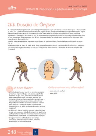 23.3. Doação de Órgãos
Os avanços na Medicina permitiram que os transplantes de órgãos sejam uma técnica cada vez mais segura e mais utilizada
no nosso país. Com esta técnica consegue-se que os órgãos de uma pessoa (geralmente falecida) possam substituir órgãos
doentes de alguém em perigo de vida e assim devolver-lhe a saúde ou melhorar substancialmente a sua qualidade.
O problema é que há falta de dadores. A lista de espera em Portugal para transplantes de órgãos é grande e morrem todos
os anos pessoas que aguardavam por essa técnica. Embora o número de dadores tenha aumentado um pouco por todo
o Mundo, estes são insuficientes.
A melhor maneira de assegurar que existe maior número de órgãos utilizáveis é sendo dador e sensibilizando os outros
a sê-lo.
O dador vivo deve ser maior de idade, estar pleno das suas faculdades mentais e ter um estado de saúde física adequado.
A lei portuguesa exige o anonimato na doação e não é possível dar a conhecer a identidade do dador ao receptor nem
o contrário.
O que deve fazer?
ț A legislação portuguesa assenta no conceito de doação
presumida, significando que uma pessoa, a partir do
momento em que nasce, adquire o estatuto de dador.
Para que alguém se torne não dador terá que, por
iniciativa própria ou através de alguém de direito que o
represente (pais, no caso de menores), submeter ao
Registo Nacional de Não Dadores os impressos próprios
para objecção à colheita de órgãos disponíveis em
qualquer centro de saúde. Esta objecção poderá ser total
ou parcial.
ț A objecção à doação não é um processo irreversível. Para
anular este processo o cidadão deve submeter igualmente
ao Registo Nacional de Não Dadores os impressos próprios
demonstrando vontade em anular a respectiva objecção.
ț O Registo Nacional de Não Dadores será sempre
consultado antes de qualquer colheita, tal como
estabelecido na legislação vigente.
Onde encontrar mais informação?
ț www.asst.min-saude.pt
ț www.spt.pt
GUIA PRÁTICO DE SAÚDE
UNIDADE 23. Organização e legislação da saúde em Portugal
248 Tradução e adaptação
Novembro 2009
 