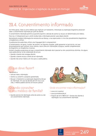 23.4. Consentimento informado
Em linhas gerais, todos os actos médicos que implicam um tratamento, intervenção ou exploração diagnóstica deveriam
obter o consentimento informado por parte do doente.
O consentimento informado permite ao paciente exprimir a decisão de aceitar ou recusar um determinado acto médico.
Para isso, é indispensável que o utente receba toda a informação possível, para depois decidir.
Normalmente receberá informação da natureza da sua doença, a sua repercussão e o risco dos procedimentos diagnósticos
e terapêuticos a utilizar.
O profissional de saúde deve utilizar uma linguagem fácil e compreensível.
O consentimento, em geral, é verbal. No entanto, em algumas situações, pode apresentar-se por escrito, em caso
de procedimentos que confiram riscos notórios, assim como em intervenções cirúrgicas, exames complementares
de diagnóstico ou terapêuticas invasivas.
Existem situações excepcionais em que o consentimento informado não é possível ou tem características distintas. Em alguns
casos pode precisar-se da colaboração de um juiz.
ț Quando o doente não consegue decidir;
ț Quando o doente recusa o direito de ser informado;
ț Quando não actuar implica um risco para a saúde pública.
O que deve fazer?
Tem direito a:
ț Solicitar toda a informação;
ț Aceitar ou consentir a proposta apresentada;
ț Recusar o tratamento ou exploração diagnóstica de que
foi informado. Em caso da decisão pôr em risco a sua
vida, o médico poderá solicitar um recurso judicial.
Quando consultar
o seu médico de família?
ț Quando precisar de informação antes de aceitar ou não
um consentimento informado.
Onde encontrar mais informação?
ț www.min-saude.pt
ț www.portaldasaude.pt
ț Projecto de lei Nº 788/X (4ª) – Direitos dos doentes à
informação e ao consentimento informado.
249
GUIA PRÁTICO DE SAÚDE
UNIDADE 23. Organização e legislação da saúde em Portugal
Tradução e adaptação
Novembro 2009
 