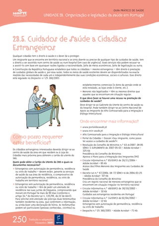 23.5. Cuidados de Saúde a Cidadãos
Estrangeiros
Qualquer cidadão tem o direito à saúde e o dever de a proteger.
Um imigrante que se encontre em território nacional e se sinta doente ou precise de qualquer tipo de cuidados de saúde, tem
o direito a ser assistido num centro de saúde ou num hospital (em caso de urgência). Esses serviços não podem recusar-se
a assisti-lo com base em quaisquer razões ligadas a nacionalidade, falta de meios económicos, falta de legalização ou outra.
A Constituição da República Portuguesa estabelece que todos os cidadãos – mesmo estrangeiros – têm direito à prestação
de cuidados globais de saúde e, por essa razão, todos os meios de saúde existentes devem ser disponibilizados na exacta
medida das necessidades de cada um e independentemente das suas condições económicas, sociais e culturais. Esse direito
está regulado no Despacho n.º 25 360/2001.
Como posso requerer
estes benefícios?
Os cidadãos estrangeiros interessados deverão dirigir-se ao
centro de saúde da área em que residem ou à Loja do
Cidadão mais próxima para obterem o cartão do utente do
SNS.
Quem pode obter o Cartão do Utente do SNS e quais os
documentos necessários?
ț Estrangeiros com autorização de permanência, residência
ou visto de trabalho – devem exibir, perante os serviços
de saúde da sua área de residência, o comprovativo de
autorização de permanência, residência, ou visto de
trabalho em território nacional.
ț Estrangeiros sem autorização de permanência, residência
ou visto de trabalho – têm de pedir um atestado de
residência nas suas juntas de freguesia, comprovando que
moram em Portugal há mais de 90 dias (conforme o
artigo 34.ºº do Decreto-Lei n.º 135/99, de 22 de Abril).
Para solicitar este atestado são precisas duas testemunhas
também residentes na área, que confirmem a informação,
ou ainda fazer uma declaração de honra. As testemunhas
podem ser particulares (pessoas conhecidas, vizinhos) ou
estabelecimentos comerciais (o dono da pensão onde se
está instalado, as lojas onde é cliente, etc.).
ț Menores não legalizados – têm os mesmos direitos que
aqueles que se encontram em situação regular.
O que devo fazer se houver uma recusa na prestação de
cuidados de saúde?
Deve dirigir-se ao Gabinete do Utente do centro de saúde ou
do hospital. Pode também dirigir-se ao Centro Nacional de
Apoio ao Imigrante do Alto Comissariado para a Imigração e
Diálogo Intercultural.
Onde encontrar mais informação?
ț www.portaldasaude.pt
ț www.min-saude.pt
ț Alto Comissariado para a Imigração e Diálogo Intercultural
ț Portal do Cidadão – Dossier «Sou imigrante, como posso
ter acesso a cuidados de saúde?»
ț Resolução do Conselho de Ministros n.º 63-A/2007. DR 85
SÉRIE I 1º SUPLEMENTO de 2007-05-03 - Adobe Acrobat -
325 Kb
Presidência do Conselho de Ministros
Aprova o Plano para a Integração dos Imigrantes (PII)
ț Circular Informativa n.º 65/DSPCS de 26/11/2004 -
Adobe Acrobat - 85 Kb
Acesso dos Filhos Menores dos Imigrantes aos Cuidados de
Saúde
ț Decreto-Lei n.º 67/2004. DR 72 SÉRIE I-A de 2004-03-25
- Adobe Acrobat - 87 Kb
Presidência do Conselho de Ministros
Cria um registo nacional de menores estrangeiros que se
encontrem em situação irregular no território nacional
ț Circular Informativa n.º 48/DSPCS de 30/10/2002 -
Adobe Acrobat - 10 Kb
Cuidados aos estrangeiros residentes em Portugal
ț Circular Informativa n.º 14/DSPCS de 02/04/2002 -
Adobe Acrobat - 12 Kb
Estrangeiros sem autorização de permanência, residência
ou visto de trabalho
ț Despacho n.º 25 360/2001 - Adobe Acrobat - 71 Kb
GUIA PRÁTICO DE SAÚDE
UNIDADE 23. Organização e legislação da saúde em Portugal
250 Tradução e adaptação
Novembro 2009
 
