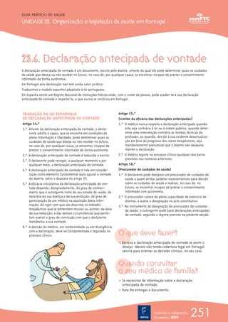 23.6. Declaração antecipada de vontade
A declaração antecipada de vontade é um documento, escrito pelo doente, através do qual ele pode determinar quais os cuidados
de saúde que deseja ou não receber no futuro, no caso de, por qualquer causa, se encontrar incapaz de prestar o consentimento
informado de forma autónoma.
Em Portugal esta declaração não tem ainda valor jurídico.
Traduzimos o modelo espanhol adaptado à lei portuguesa.
Em Espanha existe um Registo Nacional de Instruções Prévias onde, com o nome da pessoa; pode aceder-se à sua declaração
antecipada de vontade e respeitá-la, o que nunca se verificou em Portugal.
O que deve fazer?
ț Escreva a declaração antecipada de vontade se assim o
desejar. Mesmo não tendo cobertura legal em Portugal,
servirá para orientar as decisões clínicas, no seu caso.
Quando consultar
o seu médico de família?
ț Se necessitar de informação sobre a declaração
antecipada de vontade;
ț Para lhe entregar o documento.
251
GUIA PRÁTICO DE SAÚDE
UNIDADE 23. Organização e legislação da saúde em Portugal
Tradução e adaptação
Novembro 2009
TRADUÇÃO DA LEI ESPANHOLA
DE DECLARAÇÃO ANTECIPADA DE VONTADE
Artigo 14.º
1.º Através da declaração antecipada de vontade, o decla-
rante adulto e capaz, que se encontre em condições de
plena informação e liberdade, pode determinar quais os
cuidados de saúde que deseja ou não receber no futuro,
no caso de, por qualquer causa, se encontrar incapaz de
prestar o consentimento informado de forma autónoma.
2.º A declaração antecipada de vontade é reduzida a escrito.
3.º O declarante pode revogar, a qualquer momento e por
qualquer meio, a declaração antecipada de vontade.
4.º A declaração antecipada de vontade é tida em conside-
ração como elemento fundamental para apurar a vontade
do doente, salvo o disposto no artigo 15.º
5.º A eficácia vinculativa da declaração antecipada de von-
tade depende, designadamente, do grau de conheci-
mento que o outorgante tinha do seu estado de saúde, da
natureza da sua doença e da sua evolução; do grau de
participação de um médico na aquisição desta infor-
mação; do rigor com que são descritos os métodos
terapêuticos que se pretendem recusar ou aceitar; da data
da sua redacção; e das demais circunstâncias que permi-
tam avaliar o grau de convicção com que o declarante
manifestou a sua vontade.
6.º A decisão do médico, em conformidade ou em divergência
com a declaração, deve ser fundamentada e registada no
processo clínico.
Artigo 15.º
(Limites da eficácia das declarações antecipadas)
1.º O médico nunca respeita a declaração antecipada quando
esta seja contrária à lei ou à ordem pública, quando deter-
mine uma intervenção contrária às normas técnicas da
profissão, ou quando, devido à sua evidente desactualiza-
ção em face do progresso dos meios terapêuticos, seja
manifestamente presumível que o doente não desejaria
manter a declaração.
2.º O médico regista no processo clínico qualquer dos factos
previstos nos números anteriores.
Artigo 16.º
(Procurador de cuidados de saúde)
1.º O declarante pode designar um procurador de cuidados de
saúde a quem atribui poderes representativos para decidir
sobre os cuidados de saúde a realizar, no caso de, no
futuro, se encontrar incapaz de prestar o consentimento
informado com autonomia.
2.º O procurador carece de plena capacidade de exercício de
direitos, e aceita a designação no acto constitutivo.
3.º No instrumento de designação do procurador de cuidados
de saúde, o outorgante pode fazer declarações antecipadas
de vontade, segundo o regime previsto na presente secção.
 