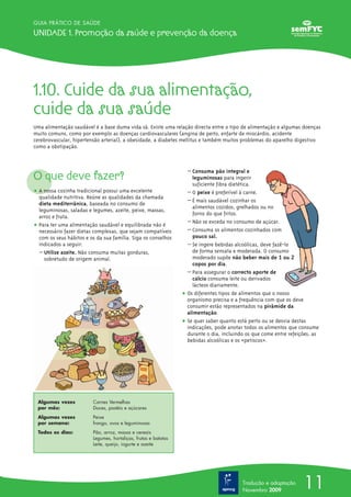 11
GUIA PRÁTICO DE SAÚDE
Unidade 1. Promoção da saúde e prevenção da doença
Tradução e adaptação
Novembro 2009
1.10. Cuide da sua alimentação,
cuide da sua saúde
Uma alimentação saudável é a base duma vida sã. Existe uma relação directa entre o tipo de alimentação e algumas doenças
muito comuns, como por exemplo as doenças cardiovasculares (angina de peito, enfarte de miocárdio, acidente
cerebrovascular, hipertensão arterial), a obesidade, a diabetes mellitus e também muitos problemas do aparelho digestivo
como a obstipação.
O que deve fazer?
ț A nossa cozinha tradicional possui uma excelente
qualidade nutritiva. Reúne as qualidades da chamada
dieta mediterrânica, baseada no consumo de
leguminosas, saladas e legumes, azeite, peixe, massas,
arroz e fruta.
ț Para ter uma alimentação saudável e equilibrada não é
necessário fazer dietas complexas, que sejam compatíveis
com os seus hábitos e os da sua família. Siga os conselhos
indicados a seguir:
– Utilize azeite. Não consuma muitas gorduras,
sobretudo de origem animal.
– Consuma pão integral e
leguminosas para ingerir
suficiente fibra dietética.
– O peixe é preferível à carne.
– É mais saudável cozinhar os
alimentos cozidos, grelhados ou no
forno do que fritos.
– Não se exceda no consumo de açúcar.
– Consuma os alimentos cozinhados com
pouco sal.
– Se ingere bebidas alcoólicas, deve fazê-lo
de forma sensata e moderada. O consumo
moderado supõe não beber mais de 1 ou 2
copos por dia.
– Para assegurar o correcto aporte de
cálcio consuma leite ou derivados
lácteos diariamente.
ț Os diferentes tipos de alimentos que o nosso
organismo precisa e a frequência com que os deve
consumir estão representados na pirâmide da
alimentação.
ț Se quer saber quanto está perto ou se desvia destas
indicações, pode anotar todos os alimentos que consume
durante o dia, incluindo os que come entre refeições, as
bebidas alcoólicas e os «petiscos».
Algumas vezes Carnes Vermelhas
por mês: Doces, pastéis e açúcares
Algumas vezes Peixe
por semana: frango, ovos e leguminosas
Todos os dias: Pão, arroz, massa e cereais
Legumes, hortaliças, frutas e batatas
Leite, queijo, iogurte e azeite
 