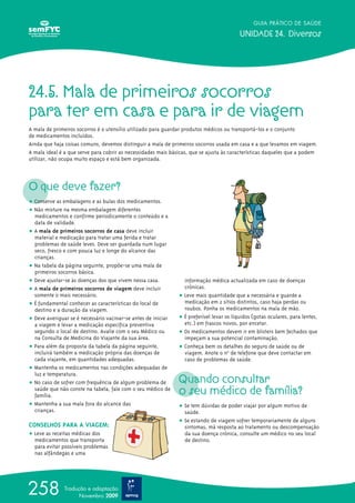 24.5. Mala de primeiros socorros
para ter em casa e para ir de viagem
A mala de primeiros socorros é o utensílio utilizado para guardar produtos médicos ou transportá-los e o conjunto
de medicamentos incluídos.
Ainda que haja coisas comuns, devemos distinguir a mala de primeiros socorros usada em casa e a que levamos em viagem.
A mala ideal é a que serve para cobrir as necessidades mais básicas, que se ajusta às características daqueles que a podem
utilizar, não ocupa muito espaço e está bem organizada.
O que deve fazer?
ț Conserve as embalagens e as bulas dos medicamentos.
ț Não misture na mesma embalagem diferentes
medicamentos e confirme periodicamente o conteúdo e a
data de validade.
ț A mala de primeiros socorros de casa deve incluir
material e medicação para tratar uma ferida e tratar
problemas de saúde leves. Deve ser guardada num lugar
seco, fresco e com pouca luz e longe do alcance das
crianças.
ț Na tabela da página seguinte, propõe-se uma mala de
primeiros socorros básica.
ț Deve ajustar-se às doenças dos que vivem nessa casa.
ț A mala de primeiros socorros de viagem deve incluir
somente o mais necessário.
ț É fundamental conhecer as características do local de
destino e a duração da viagem.
ț Deve averiguar se é necessário vacinar-se antes de iniciar
a viagem e levar a medicação específica preventiva
segundo o local de destino. Avalie com o seu Médico ou
na Consulta de Medicina do Viajante da sua área.
ț Para além da proposta da tabela da página seguinte,
incluirá também a medicação própria das doenças de
cada viajante, em quantidades adequadas.
ț Mantenha os medicamentos nas condições adequadas de
luz e temperatura.
ț No caso de sofrer com frequência de algum problema de
saúde que não conste na tabela, fale com o seu médico de
família.
ț Mantenha a sua mala fora do alcance das
crianças.
CONSELHOS PARA A VIAGEM:
ț Leve as receitas médicas dos
medicamentos que transporta
para evitar possíveis problemas
nas alfândegas e uma
informação médica actualizada em caso de doenças
crónicas.
ț Leve mais quantidade que a necessária e guarde a
medicação em 2 sítios distintos, caso haja perdas ou
roubos. Ponha os medicamentos na mala de mão.
ț É preferível levar os líquidos (gotas oculares, para lentes,
etc.) em frascos novos, por encetar.
ț Os medicamentos devem ir em blisters bem fechados que
impeçam a sua potencial contaminação.
ț Conheça bem os detalhes do seguro de saúde ou de
viagem. Anote o no
º de telefone que deve contactar em
caso de problemas de saúde.
Quando consultar
o seu médico de família?
ț Se tem dúvidas de poder viajar por algum motivo de
saúde.
ț Se estando de viagem sofrer temporariamente de alguns
sintomas, má resposta ao tratamento ou descompensação
da sua doença crónica, consulte um médico no seu local
de destino.
GUIA PRÁTICO DE SAÚDE
UNIDADE 24. Diversos
258 Tradução e adaptação
Novembro 2009
 
