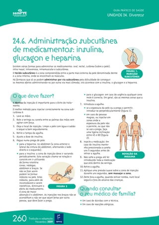 24.6. Administração subcutânea
de medicamentos: insulina,
glucagon e heparina
Existem várias formas para administrar os medicamentos: oral, rectal, cutânea (sobre a pele),
intra-nasal, intravenosa, intramuscular e subcutânea.
O tecido subcutâneo é a zona compreendida entre a parte mais externa da pele denominada derme
e a zona interna, onde se encontram os músculos.
Há fármacos que só se podem administrar por via subcutânea pela dificuldade de conseguir
os mesmos efeitos administrando-os por outra via mais cómoda; isto acontece com a insulina, o glucagon e a heparina.
O que deve fazer?
A técnica da injecção é importante para o êxito do trata-
mento.
O melhor método para injectar correctamente na zona sub-
cutânea é:
1. Lave as mãos.
2. Role a seringa ou caneta entre as palmas das mãos sem
agitar com força.
3. Eleja o local de injecção. Limpe a pele com água e sabão
e seque-a bem seguidamente.
4. Retire a tampa da agulha.
5. Ajuste a dose de insulina.
6. Pegue numa prega de pele:
ț para a heparina: no abdómen (a zona anterior e
lateral da cintura do abdómen, alternando o lado
direito e o esquerdo).
ț para a insulina: a zona de injecção deve ir variando
periodicamente. Esta variação chama-se rotação e
consiste em ir utilizando
de forma rotatória
coxas, nádegas,
abdómen e braços. Se
não se fizer assim
podem-se formar
nódulos na pele. Estes
nódulos, para além de
incomodarem e serem
inestéticos, diminuem o
efeito do medicamento.
A zona de maior
absorção é o abdómen. As injecções nos braços não se
aconselham a não ser que sejam feitas por outra
pessoa, que deve fazer a prega.
ț para o glucagon: em caso de urgência qualquer zona
mole é correcta. Em geral, são as mesmas zonas que a
insulina.
7. Introduza a agulha:
ț se a espessura da pele ou a prega o permitir,
introduz-se perpendicularmente (figura 1).
ț em caso de pessoas
magras, ou injectar em
zonas onde a
espessura da pele não
o permite, ou que não
se use a prega, faça
uma ligeira inclinação
entre 45 e 60º (figura
2).
8. Injecte a medicação. Em
caso de insulina mante-
nha pressionada a caneta
uns 5 segundos antes de
retirar a agulha.
9. Não solte a prega até ter
introduzido toda a medicação
que está dentro da seringa.
10.Retire a agulha.
11.Aplique uma pressão suave sobre a zona de injecção
durante uns segundos, sem massajar a zona.
12.Deite fora a agulha, quando estiver romba, num local
seguro e fora do alcance das crianças.
Quando consultar
o seu médico de família?
ț Em caso de dúvidas com a técnica.
ț Em caso de reacções alérgicas.
GUIA PRÁTICO DE SAÚDE
UNIDADE 24. Diversos
260 Tradução e adaptação
Novembro 2009
FIGURA 2
ROTAÇÃO DA
INSULINA
FIGURA 1.
INJECÇÃO
SUBCUTÂNEA
 