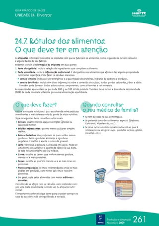261
GUIA PRÁTICO DE SAÚDE
UNIDADE 24. Diversos
24.7. Rótulos dos alimentos.
O que deve ter em atenção
As etiquetas informam-nos sobre os produtos com que se fabricam os alimentos, como e quando se devem consumir
e alguns dados do seu fabrico.
Podemos dividir a informação da etiqueta em duas partes
1. Parte obrigatória: inclui a relação de ingredientes que compõem o alimento.
2. Parte voluntária: inclui a informação nutricional. É obrigatória nos alimentos que afirmem ter alguma propriedade
nutricional específica. Pode fazer-se de duas maneiras:
ț versão simples: indica o valor energético e a quantidade de proteínas, hidratos de carbono e gorduras.
ț versão detalhada: inclui além disso informação sobre o conteúdo de açúcar, ácidos gordos saturados, fibras e sódio.
Também pode fornecer dados sobre outros componentes, como vitaminas e sais minerais.
As quantidades apresentam-se por cada 100 g ou 100 ml do produto. Também deve incluir a dose diária recomendada
(DDR) de cada mineral e vitamina para uma alimentação equilibrada.
O que deve fazer?
Utilize a etiqueta nutricional para escolher de entre produtos
semelhantes o mais interessante do ponto de vista nutritivo.
Siga os seguintes bons conselhos nutricionais:
ț Cereais: quanto menos açúcares simples (glicose ou
sacarose) melhor.
ț Bebidas refrescantes: quanto menos açúcares simples
melhor.
ț Bolos e bolachas: são preferíveis os que contêm menos
gorduras. Evite «gorduras animais» e «gorduras
vegetais». É melhor o azeite e o óleo de girassol.
ț Leite: Verifique a gordura e a riqueza em cálcio. Pode ser
uma forma de aumentar o aporte de cálcio na sua dieta,
se esse for um conselho do seu médico.
ț Carne: escolha as carnes que tenham menos gordura,
menos sal e mais proteínas.
ț Sopas: escolha as que têm menos sal e as mais ricas em
proteínas.
ț Pratos preparados: os mais recomendados serão os mais
pobres em gorduras, com menos sal e mais ricos em
proteínas.
ț Em geral, opte pelos alimentos com menos aditivos e
corantes.
Convém não se afligir com os cálculos, nem pretender com-
por uma dieta equilibrada fazendo uso da etiqueta nutri-
cional.
É importante conhecer o que come para se poder corrigir no
caso da sua dieta não ser equilibrada e variada.
Quando consultar
o seu médico de família?
ț Se tem dúvidas na sua alimentação.
ț Se pretende uma dieta alimentar especial (Diabetes,
Colesterol, Hipertensão, etc.).
ț Se deve evitar um determinado nutriente ao qual é
intolerante ou alérgico (ovos, produtos lácteos, glúten,
corantes, etc.).
Tradução e adaptação
Novembro 2009
 