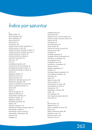 A 
Abelha, picada, 175
Aborto espontâneo, 222
Aborto, legislação, 247
Abuso de álcool, 50
Abuso sexual, 44
Acamamento, 230
Acidente Vascular Cerebral, reabilitação, 37
Acidente vascular, no olho, 184
Acidentes de trânsito, prevenção no adulto, 51
Acidentes de trânsito, prevenção na criança, 7
Acidentes domésticos, conduta, 170
Acidentes domésticos, prevenção, 6
Ácido fólico na gravidez, 219
Ácido úrico, 115
Acne, 121
Aconselhamento genético, 224
Acontecimentos de vida stressantes, 40
Actividades de prevenção no adulto, 13
Actividades de prevenção no viajante, 14
Acufenos, 24
Adaptação, conselhos, 40
Adesivos de nicotina, 49
Adesivos hormonais, 217
Adolescentes, informação para pais, 214
Adolescentes, tabagismo, 208
Adormecer, dificuldade na criança, 202
Adulto, actividades preventivas, 13
Aerossóis, 80
Afonia, 21
Aftas da cavidade oral, 19
Agitação na demência, 36
Agressividade na demência, 36
Alcoolémia, medição, 137
Algaliação, cuidados, 72
Alimentação na gravidez, 221
Alopécia, 126
Alopurinol, tratamento, 115
Alterações de memória associadas à idade, 34
Amamentação, conselhos, 4
Amamentação, natural e artificial, 4
Amamentação, medicamentos, 256
Amenorreia, 61
Amígdalas, 20
Amigdalite aguda, 20
Amniocentese, 223
Análises de urina, normas de colheita, 244
Análises ao sangue, normas de colheita, 243
Análises, PSA, 65
Anel vaginal, 217
Anemia ferropénica, 95
Angina de peito, 86
Anorexia em crianças, funcional, 197
Anorexia nervosa, 209
Ansiedade, 39
Ansiedade e depressão, 42
Ansiedade, técnicas de relaxamento, 45
Antibióticos, uso adequado, 237
Anticoagulação oral, 91
Antidiabéticos orais, 106
Antipiréticos, uso adequado, 237
Apneia de sono, 81
Apoplexia, Reabilitação, 29
Arranhão, 177
Articulação têmporo-mandibular, 163
Artrite têmporo-mandibular, 163
Ascaridíase, 144
Asfixia, 225
Asfixia na criança, 190
Asfixia no adulto, 173
Asma brônquica na criança, 199
Asma brônquica no adulto, 75
Astigmatismo, 179
Astigmatismo, correcção, 187
Atopia, 118
Auto-medicação, 257
Auto-medição da pressão arterial, 83
Avião, fobia, 46
B
Baixa de açúcar, 111
Bebedor de risco, 50
Biópsia, vilosidades coriónicas, 223
Body art, 212
Boletim Individual de Saúde, 250
Borbulhas no rosto, 121
Bronquite asmática, 199
Bronquite crónica, 73
263
Índice por assuntos
 