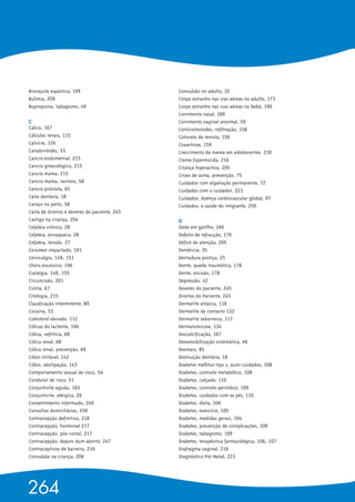 Bronquite espástica, 199
Bulimia, 209
Bupropiona, tabagismo, 49
C 
Cálcio, 167
Cálculos renais, 115
Calvície, 126
Canabinóides, 53
Cancro endometrial, 215
Cancro ginecológico, 215
Cancro mama, 215
Cancro mama, rastreio, 58
Cancro próstata, 65
Cárie dentária, 18
Caroço no peito, 58
Carta de direitos e deveres do paciente, 245
Castigo na criança, 204
Cefaleia crónica, 28
Cefaleia, enxaqueca, 28
Cefaleia, tensão, 27
Cerúmen impactado, 191
Cervicalgia, 149, 151
Choro excessivo, 196
Ciatalgia, 149, 155
Circuncisão, 201
Cistite, 67
Citologia, 215
Claudicação intermitente, 89
Cocaína, 53
Colesterol elevado, 112
Cólicas do lactente, 196
Cólica, nefrítica, 68
Cólica renal, 68
Cólica renal, prevenção, 69
Cólon irritável, 142
Cólon, obstipação, 143
Comportamento sexual de risco, 54
Condutor de risco, 51
Conjuntivite aguda, 183
Conjuntivite, alérgica, 26
Consentimento informado, 249
Consultas domiciliárias, 250
Contracepção definitiva, 218
Contracepção, hormonal 217
Contracepção, pós-coital, 217
Contracepção, depois dum aborto, 247
Contraceptivos de barreira, 216
Convulsão na criança, 206
Convulsão no adulto, 32
Corpo estranho nas vias aéreas no adulto, 173
Corpo estranho nas vias aéreas no bebé, 190
Corrimento nasal, 189
Corrimento vaginal anormal, 59
Corticosteróides, infiltração, 158
Cotovelo do tenista, 156
Coxartrose, 159
Crescimento da mama em adolescentes, 210
Creme Espermicida, 216
Criança hiperactiva, 205
Crises de asma, prevenção, 75
Cuidados com algaliação permanente, 72
Cuidados com o cuidador, 223
Cuidados, doença cardiovascular global, 97
Cuidados, a saúde do imigrante, 250
D 
Dedo em gatilho, 166
Defeito de refracção, 179
Défice de atenção, 205
Demência, 35
Dentadura postiça, 25
Dente, queda traumática, 178
Dente, excisão, 178
Depressão, 42
Deveres do paciente, 245
Direitos do Paciente, 245
Dermatite atópica, 116
Dermatite de contacto 132
Dermatite seborreica, 117
Dermatomicose, 134
Descalcificação, 167
Dessensibilização sistemática, 46
Desmaio, 85
Destruição dentária, 18
Diabetes mellitus tipo 2, auto-cuidados, 108
Diabetes, controlo metabólico, 108
Diabetes, calçado, 110
Diabetes, controlo periódico, 109
Diabetes, cuidados com os pés, 110
Diabetes, dieta, 100
Diabetes, exercício, 105
Diabetes, medidas gerais, 104
Diabetes, prevenção de complicações, 109
Diabetes, tabagismo, 109
Diabetes, terapêutica farmacológica, 106, 107
Diafragma vaginal, 216
Diagnóstico Pré-Natal, 223
264
 