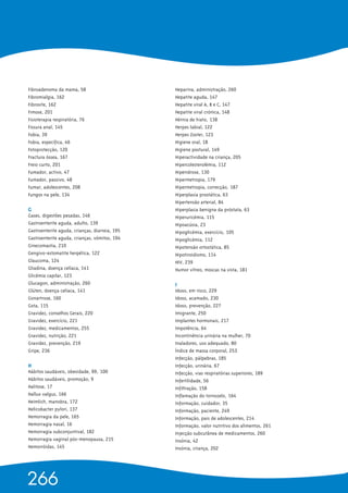 Fibroadenoma da mama, 58
Fibromialgia, 162
Fibrosite, 162
Fimose, 201
Fisioterapia respiratória, 76
Fissura anal, 145
Fobia, 39
Fobia, específica, 46
Fotoprotecção, 120
Fractura óssea, 167
Freio curto, 201
Fumador, activo, 47
Fumador, passivo, 48
Fumar, adolescentes, 208
Fungos na pele, 134
G 
Gases, digestões pesadas, 146
Gastroenterite aguda, adulto, 139
Gastroenterite aguda, crianças, diarreia, 195
Gastroenterite aguda, crianças, vómitos, 194
Ginecomastia, 210
Gengivo-estomatite herpética, 122
Glaucoma, 124
Gliadina, doença celíaca, 141
Glicémia capilar, 123
Glucagon, administração, 260
Glúten, doença celíaca, 141
Gonartrose, 160
Gota, 115
Gravidez, conselhos Gerais, 220
Gravidez, exercício, 221
Gravidez, medicamentos, 255
Gravidez, nutrição, 221
Gravidez, prevenção, 219
Gripe, 236
H 
Hábitos saudáveis, obesidade, 99, 100
Hábitos saudáveis, promoção, 9
Halitose, 17
Hallux valgus, 166
Heimlich, manobra, 172
Helicobacter pylori, 137
Hemorragia da pele, 165
Hemorragia nasal, 16
Hemorragia subconjuntival, 182
Hemorragia vaginal pós-menopausa, 215
Hemorróidas, 145
Heparina, administração, 260
Hepatite aguda, 147
Hepatite viral A, B e C, 147
Hepatite viral crónica, 148
Hérnia de hiato, 138
Herpes labial, 122
Herpes Zoster, 123
Higiene oral, 18
Higiene postural, 149
Hiperactividade na criança, 205
Hipercolesterolémia, 112
Hiperidrose, 130
Hipermetropia, 179
Hipermetropia, correcção, 187
Hiperplasia prostática, 63
Hipertensão arterial, 84
Hiperplasia benigna da próstata, 63
Hiperuricémia, 115
Hipoacúsia, 23
Hipoglicémia, exercício, 105
Hipoglicémia, 112
Hipotensão ortostática, 85
Hipotiroidismo, 114
HIV, 239
Humor vítreo, moscas na vista, 181
I 
Idoso, em risco, 229
Idoso, acamado, 230
Idoso, prevenção, 227
Imigrante, 250
Implantes hormonais, 217
Impotência, 64
Incontinência urinária na mulher, 70
Inaladores, uso adequado, 80
Índice de massa corporal, 253
Infecção, pálpebras, 185
Infecção, urinária, 67
Infecção, vias respiratórias superiores, 189
Infertilidade, 56
Infiltração, 158
Inflamação do tornozelo, 164
Informação, cuidador, 35
Informação, paciente, 249
Informação, pais de adolescentes, 214
Informação, valor nutritivo dos alimentos, 261
Injecção subcutânea de medicamentos, 260
Insónia, 42
Insónia, criança, 202
266
 