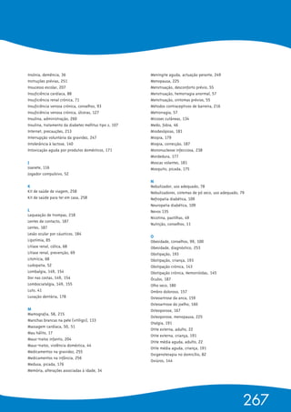 Insónia, demência, 36
Instruções prévias, 251
Insucesso escolar, 207
Insuficiência cardíaca, 88
Insuficiência renal crónica, 71
Insuficiência venosa crónica, conselhos, 93
Insuficiência venosa crónica, úlceras, 127
Insulina, administração, 260
Insulina, tratamento da diabetes mellitus tipo 2, 107
Internet, precauções, 213
Interrupção voluntária da gravidez, 247
Intolerância à lactose, 140
Intoxicação aguda por produtos domésticos, 171
J 
Joanete, 116
Jogador compulsivo, 52
K
Kit de saúde de viagem, 258
Kit de saúde para ter em casa, 258
L 
Laqueação de trompas, 218
Lentes de contacto, 187
Lentes, 187
Lesão ocular por cáusticos, 184
Lipotímia, 85
Litíase renal, cólica, 68
Litíase renal, prevenção, 69
Litotrícia, 68
Ludopatia, 52
Lombalgia, 149, 154
Dor nas costas, 149, 154
Lombociatalgia, 149, 155
Luto, 41
Luxação dentária, 178
M 
Mamografia, 58, 215
Manchas brancas na pele (vitíligo), 133
Massagem cardíaca, 50, 51
Mau hálito, 17
Maus-tratos infantis, 204
Maus-tratos, violência doméstica, 44
Medicamentos na gravidez, 255
Medicamentos na infância, 256
Medusa, picada, 176
Memória, alterações associadas à idade, 34
Meningite aguda, actuação perante, 249
Menopausa, 225
Menstruação, desconforto prévio, 55
Menstruação, hemorragia anormal, 57
Menstruação, sintomas prévios, 55
Métodos contraceptivos de barreira, 216
Metrorragia, 57
Micoses cutâneas, 134
Medo, fobia, 46
Miodesópsias, 181
Miopia, 179
Miopia, correcção, 187
Mononucleose infecciosa, 238
Mordedura, 177
Moscas volantes, 181
Mosquito, picada, 175
N 
Nebulizador, uso adequado, 78
Nebulizadores, sistemas de pó seco, uso adequado, 79
Nefropatia diabética, 109
Neuropatia diabética, 109
Nevos 135
Nicotina, pastilhas, 49
Nutrição, conselhos, 11
O 
Obesidade, conselhos, 99, 100
Obesidade, diagnóstico, 253
Obstipação, 193
Obstipação, criança, 193
Obstipação crónica, 143
Obstipação crónica, Hemorróidas, 145
Óculos, 187
Olho seco, 180
Ombro doloroso, 157
Osteoartrose da anca, 159
Osteoartrose do joelho, 160
Osteoporose, 167
Osteoporose, menopausa, 225
Otalgia, 191
Otite externa, adulto, 22
Otite externa, criança, 191
Otite média aguda, adulto, 22
Otite média aguda, criança, 191
Oxigenoterapia no domicílio, 82
Oxiúros, 144
267
 
