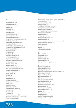 P 
Pacemakers, 96
Paciente acamado, 230
Paciente terminal, 232
Pais de adolescentes, 214
Papiloma 124
Parafimose, 201
Paralisia de Bell, 29
Paralisia facial, 29
Parasitas intestinais, 144
Parestesias das mãos, 29
Parkinsonismo secundário, 33
Paragem cardio-respiratória, actuação, 172
Pastilhas de nicotina, 49
Pediculose do couro cabeludo, 125
Perder peso, 99, 100
Perda cognitiva associada à idade, 34
Perda cognitiva associada a demência, 34
Perda de audição, 23
Perda de visão, 179
Perda de urina, 70
Perda, luto, 41
Perturbação, adaptação, 40
Perturbação, álcool, 50
Perturbação, ansiedade, 39
Perturbação, imagem corporal, 209
Perturbação, sono, 43
Pesadelos, criança, 203
Pesadelos, insónia, 43
Peso, excesso de, cálculo, 253
Peso, excesso de, conselhos, 99, 100
Picada de animal marinho, 176
Picada de insecto, 175
Prurido vaginal, 59
Pé plano, 161
Piercing, 212
Pernas pesadas, 92
Picada de ouriço, 176
Pílula do dia seguinte, 217
Piolhos, 125
Molhar a cama, 200
Pirâmide Alimentar, 11
Plano de cuidados, idosos, 229
Palmilhas, 161
Presbiacúsia, 23
Presbiopia, 187
Preservativo, adolescente, 211
Preservativo, contracepção de barreira, 216
Pressão arterial elevada, 84
Pressão arterial, medição em casa ou numa farmácia, 83
Pressão ocular, 186
Prestador de cuidados, 233
Prevenção, adulto, 13
Prevenção, cancro, colo do útero, 215
Prevenção, cancro, ginecológico, 215
Prevenção, cancro, mama, 215
Prevenção, doenças trombo-embólicas, 93
Prevenção, endocardite, 94
Prevenção, idoso, 227
Prevenção, pedra no rim, 69
Prevenção, quedas, idosos, 227
Prevenção, viajante, 14
Problemas comportamentais na demência, tratamento, 36
Promoção de hábitos saudáveis, 9
Prótese dentária, 25
PSA, 65
Psoríase, 119
Puericultura, conselhos, 1, 2
Q 
Qintus varus, 166
Qualidade de vida, 45
Quedas, idoso, 227
Queimadura, pele, 170
Queimadura, solar, 120
Quimioprofilaxia, meningite aguda, 241
R 
Reabilitação, pós AVC, 37
Reabilitação, pulmonar, 76
Reabilitação, vertigem, 31
Reanimação cardio-respiratória na criança e adulto, 172
Reanimação, técnica, 172
Recém-nascido, conselhos, 1, 2
Refluxo gastroesofágico, 138
Reforma, 228
Relação sexual, adolescente, 211
Relação sexual, dolorosa, 60
Relaxamento, técnicas, 45
Rendimento escolar, fracasso, 207
Resfriado comum, 15
Resfriado comum, bebé, 189
Respiração boca-a-boca, 172
Ressonar, 81
Retinopatia diabética, 109
Rinite alérgica, 26
Rinorreia no recém-nascido, 189
Rotulagem de alimentos, 261
268
 