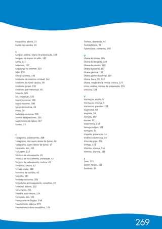 Rouquidão, afonia, 21
Ruído nos ouvidos, 24
S 
Sangue, análise, regras de preparação, 243
Sangue, no branco do olho, 182
Sarna, 131
Seborreia, 117
Segurança na Internet, 213
SIDA, 239
Sinais cutâneos, 135
Sindroma do intestino irritável, 142
Sindroma do túnel cárpico, 30
Sindroma gripal, 236
Sindroma pré-menstrual, 55
Sinusite, 189
Sol, exposição, 120
Sopro funcional, 198
Sopro inocente, 198
Spray de nicotina, 49
Stress, 39
Sudorese excessiva, 130
Sonhos desagradáveis, 203
Suplementos de cálcio, 167
Surdez, 23
T 
Tabagismo, adolescentes, 208
Tabagismo, não quero deixar de fumar, 48
Tabagismo, quero deixar de fumar, 47
Tornozelo, dor, 165
Tatuagem, 212
Técnicas de relaxamento, 45
Técnicas de relaxamento, ansiedade, 45
Técnicas de relaxamento, insónia, 45
Tendinite, ombro, 57
Tensão ocular, 186
Tentativa de suicídio, 42
Terçolho, 185
Terrores nocturnos, 203
Terapêutica anticoagulante, conselhos, 91
Terminal, doente, 232
Testamento, 251
Tiroidite auto-imune, 114
Tornozelo, dor, 165
Transplante de Órgãos, 248
Traumatismo, cabeça, 173
Traumatismo crânio-encefálico, 174
Tristeza, depressão, 42
Tromboflebite, 93
Tuberculose, contactos, 240
U 
Úlcera de córnea, 184
Úlcera de decúbito, 128
Úlcera de pressão, 128
Úlcera duodenal, 137
Úlcera gástrica, 137
Úlcera gastro-duodenal, 137
Úlcera, boca, 19, 122
Úlcera, insuficiência venosa crónica, 127
Urina, análise, normas de preparação, 224
Urticária, 129
V 
Vacinação, adulto, 8
Vacinação, criança, 5
Vacinação, gravidez, 219
Vaginismo, 60
Vaginite, 59
Varicela, 192
Varizes, 92
Vasectomia, 218
Verruga vulgar, 128
Vertigem, 31
Viajante, prevenção, 14
Violência doméstica, 44
Vírus da gripe, 236
Vitíligo, 133
Vómitos, criança, 194
Vómitos, diarreia, 139
Z 
Zona, 123
Zoster, herpes, 123
Zumbido, 24
269
 