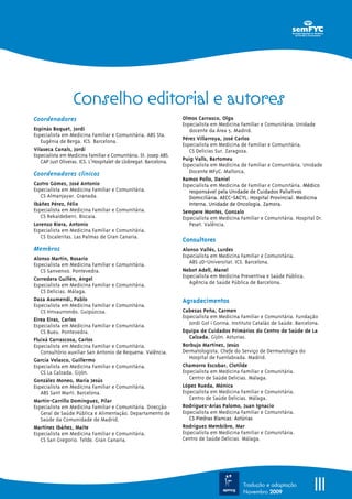 IIITradução e adaptação
Novembro 2009
Coordenadores
Espinàs Boquet, Jordi
Especialista em Medicina Familiar e Comunitária. ABS Sta.
Eugènia de Berga. ICS. Barcelona.
Vilaseca Canals, Jordi
Especialista em Medicina Familiar e Comunitária. St. Josep ABS.
CAP Just Oliveras. ICS. L’Hospitalet de Llobregat. Barcelona.
Coordenadores clínicos
Castro Gómez, José Antonio
Especialista em Medicina Familiar e Comunitária.
CS Almanjayar. Granada.
Ibáñez Pérez, Félix
Especialista em Medicina Familiar e Comunitária.
CS Rekaldeberri. Biscaia.
Lorenzo Riera, Antonio
Especialista em Medicina Familiar e Comunitária.
CS Escaleritas. Las Palmas de Gran Canaria.
Membros
Alonso Martín, Rosario
Especialista em Medicina Familiar e Comunitária.
CS Sanxenxo. Pontevedra.
Corredera Guillén, Angel
Especialista em Medicina Familiar e Comunitária.
CS Delicias. Málaga.
Daza Asumendi, Pablo
Especialista em Medicina Familiar e Comunitária.
CS Intxaurrondo. Guipúzcoa.
Eirea Eiras, Carlos
Especialista em Medicina Familiar e Comunitária.
CS Bueu. Pontevedra.
Fluixá Carrascosa, Carlos
Especialista em Medicina Familiar e Comunitária.
Consultório auxiliar San Antonio de Requena. Valência.
García Velasco, Guillermo
Especialista em Medicina Familiar e Comunitária.
CS La Calzada. Gijón.
González Moneo, María Jesús
Especialista em Medicina Familiar e Comunitária.
ABS Sant Martí. Barcelona.
Martín-Carrillo Domínguez, Pilar
Especialista em Medicina Familiar e Comunitária. Direcção
Geral de Saúde Pública e Alimentação. Departamento de
Saúde da Comunidade de Madrid.
Martínez Ibáñez, Maite
Especialista em Medicina Familiar e Comunitária.
CS San Gregorio. Telde. Gran Canaria.
Olmos Carrasco, Olga
Especialista em Medicina Familiar e Comunitária. Unidade
docente da Área 5. Madrid.
Pérez Villarroya, José Carlos
Especialista em Medicina de Familiar e Comunitária.
CS Delicias Sur. Zaragoza.
Puig Valls, Bartomeu
Especialista em Medicina de Familiar e Comunitária. Unidade
Docente MFyC. Mallorca.
Ramos Pollo, Daniel
Especialista em Medicina de Familiar e Comunitária. Médico
responsável pela Unidade de Cuidados Paliativos
Domiciliária. AECC-SACYL. Hospital Provincial. Medicina
Interna. Unidade de Oncologia. Zamora.
Sempere Montes, Gonzalo
Especialista em Medicina Familiar e Comunitária. Hospital Dr.
Peset. Valência.
Consultores
Alonso Vallés, Lurdes
Especialista em Medicina Familiar e Comunitária.
ABS 2D-Universitat. ICS. Barcelona.
Nebot Adell, Manel
Especialista em Medicina Preventiva e Saúde Pública.
Agência de Saúde Pública de Barcelona.
Agradecimentos
Cabezas Peña, Carmen
Especialista em Medicina Familiar e Comunitária. Fundação
Jordi Gol i Gorina. Instituto Catalão de Saúde. Barcelona.
Equipa de Cuidados Primários do Centro de Saúde de La
Calzada. Gijón. Asturias.
Borbujo Martínez, Jesús
Dermatologista. Chefe do Serviço de Dermatologia do
Hospital de Fuenlabrada. Madrid.
Chamorro Escobar, Clotilde
Especialista em Medicina Familiar e Comunitária.
Centro de Saúde Delicias. Málaga.
López Rueda, Mónica
Especialista em Medicina Familiar e Comunitária.
Centro de Saúde Delicias. Málaga.
Rodríguez-Arias Palomo, Juan Ignacio
Especialista em Medicina Familiar e Comunitária.
CS Piedras Blancas. Astúrias
Rodríguez Membibre, Mar
Especialista em Medicina Familiar e Comunitária.
Centro de Saúde Delicias. Málaga.
Conselho editorial e autores
 
