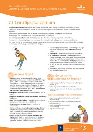 2.1. Constipação comum
A constipação comum é uma infecção leve das vias respiratórias (nariz, faringe e cordas vocais) causada por vírus.
Contagia-se de pessoa para pessoa, através do contacto com as gotículas da tosse ou dos espirros e também através
das mãos.
Produz muco, congestão nasal, dor de cabeça, dor de garganta, lacrimejo, tosse e febre não muito alta.
Pode começar pelo nariz e em alguns casos pode descer até aos brônquios.
Geralmente cura sem tratamento dentro de poucos dias. Por vezes, a tosse pode persistir por mais tempo.
É normal ter 2 a 5 constipações por ano; as crianças têm mais, sobretudo se frequentam a escola ou o infantário.
Têm maior risco de ter constipações as pessoas que contactam com crianças pequenas, que estão mal nutridas, stressadas
ou tristes, que fumam, ou que sofrem de rinite alérgica.
O que deve fazer?
ț Para parar a dor de cabeça ou a febre, pode tomar
paracetamol. A dose para os adultos é de 500-650 mg a
cada 4-6 h e a das crianças é de 15 mg/kg de peso
(equivale a 0,15 ml/kg, da apresentação em xarope). A
aspirina também reduz a febre e alivia a dor de cabeça,
mas tem mais efeitos secundários (dor de estômago,
aumento da pressão arterial, etc.). Não é recomendável
dar aspirina a crianças com febre.
ț Descanse e cuide-se (evite o frio, andar de mota, sair de
noite).
ț Não fume. Esta é uma grande oportunidade para deixar
de fumar.
ț Beba com frequência água e infusões (aliviam a dor de
garganta e a tosse seca). Não beba álcool.
ț Inspire vapores de água. Ajudam a amolecer as
mucosidades.
ț Ponha com frequência soro fisiológico ou água do mar
no nariz. Para preparar água com sal junte a 1 litro de
água 1 colher de sal; administra-se no nariz com uma
seringa, ou aspirando com cuidado.
ț Para a irritação da garganta, chupe rebuçados sem
açúcar. Evite tossir ou «puxar o escarro» se não é para
deitar fora as secreções, porque ao tossir traumatiza a
garganta, podendo aumentar a irritação e a tosse.
ț Lave com frequência as mãos e utilize lenços de papel
para evitar contagiar os outros. Ventile diariamente
a casa.
ț Abrigue-se; o frio e o vento facilitam as constipações.
ț Os antibióticos não curam a constipação, não são
eficazes para tratar vírus. Ainda não se demonstrou que a
vitamina C ou plantas como a echinácea previnam esta
doença. Não há vacinas para a constipação; a vacina da
gripe previne a gripe, mas não a constipação comum.
ț Há mais de 200 vírus distintos que causam a constipação
comum.
ț Se tem asma deve utilizar inaladores. Não tome aspirina,
nem rebuçados de eucalipto.
Quando consultar
o seu médico de família?
ț Se sofre de alguma doença brônquica (asma, bronquite
crónica, etc.).
ț Se tem algum sintoma diferente dos descritos.
ț Se a constipação dura mais de 10 dias, ou se a febre for
muito alta.
Onde encontrar mais informação?
ț http://www.medipedia.pt/home/home.php?module=
artigoEnc&id=573
ț http://www.manualmerck.net/?url=/artigos/%3Fid%3
D212%26cn%3D1791
ț http://www.mgfamiliar.net/EPS%
20resfriados.pdf
ț http://www.deixar.net/
15
GUIA PRÁTICO DE SAÚDE
UNIDADE 2. Doenças da face-nariz-boca-garganta e ouvido
Tradução e adaptação
Novembro 2009
 