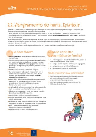2.2. Sangramento do nariz. Epistáxis
Epistáxis é o nome que se dá às hemorragias que têm origem no nariz. Às fossas nasais chega muito sangue e isso facilita que
pequenas inflamações ou feridas provoquem uma hemorragia.
É muito frequente em crianças de idades compreendidas entre 2 e 10 anos, quando estão a dormir. Na maioria dos casos
a hemorragia começa na parte anterior do nariz e pára em poucos minutos. Esta forma de hemorragia não é grave e geralmente
é fácil de parar em casa.
Meter os dedos no nariz, tentativas de remover as secreções nasais, os ambientes secos (aquecimentos centrais, ar condicionado),
os catarros ou constipações comuns, as alergias (rinites), uma ferida ou a introdução de objectos no nariz, são situações que podem
provocar o sangramento nasal.
Em pessoas mais velhas, o uso de alguns medicamentos, ou a pressão arterial alta pode favorecer a hemorragia.
O que deve fazer?
ț Mantenha a calma, especialmente se é uma hemorragia
numa criança.
ț Sente-se numa cadeira com o corpo e a cabeça alinhados,
um pouco inclinados para a frente, para que o sangue
saia pelo nariz. Não deite a cabeça para trás, pois isso
facilita que se engula sangue, podendo provocar náuseas
e vómitos.
ț Assoe o nariz, de modo a remover os coágulos.
ț Suavemente aperte toda a parte mole do nariz com os
dedos indicador e polegar, como uma pinça, de tal
maneira que se fechem as fossas nasais, durante 5
minutos. Respire pela boca.
ț Depois dos 5 minutos abra os dedos e verifique se parou
de sangrar. Se isso não aconteceu, repita o mesmo
procedimento. Com esta medida a maioria das
hemorragias nasais param.
ț A aplicação de gelo ou compressas frias sobre os ossos do
nariz pode ajudar a controlar a hemorragia nasal.
ț Não deve coçar ou assoar o nariz, nem realizar exercício
físico durante as 24 a 48h seguintes.
ț Humidifique o ambiente, sobretudo no quarto.
ț Aplique vaselina nas fossas nasais duas vezes ao dia, para
mantê-las húmidas.
ț Mantenha as unhas das suas crianças cortadas para evitar
que metam os dedos no nariz para retirar as mucosidades.
ț Evite a toma de medicamentos que favoreçam a
hemorragia (aspirina e derivados).
ț Deixe de fumar. O tabaco irrita e seca o nariz.
Quando consultar
o seu médico de família?
ț Se a hemorragia dura mais de 15 a 20 minutos, apesar da
correcta compressão das fossas nasais.
ț Se o sangue escorre de forma contínua para a garganta.
ț Se o sangramento do nariz é muito frequente.
ț Se o sangramento resultou de uma ferida.
Onde encontrar mais informação?
ț http://www.enfermagemsap.org/index.php?option=
com_content&view=article&id=23:epistaxis-
sanguenariz&catid=2:categorascuide
ț http://www.manualmerck.net/?url=/artigos/%3
Fid%3D239%26cn%3D1944
GUIA PRÁTICO DE SAÚDE
UNIDADE 2. Doenças da face-nariz-boca-garganta e ouvido
16 Tradução e adaptação
Novembro 2009
 