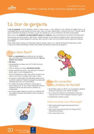 2.6. Dor de garganta
A dor de garganta é muito frequente. Pode ter muitas causas; a mais habitual é uma infecção por vírus (como o da
constipação) que por vezes produz corrimento nasal, tosse e, às vezes, alguma febre. A maioria cura-se em 7-10 dias. Nestes
casos o tratamento de eleição é sintomático, já que nas infecções por vírus os antibióticos não estão recomendados.
Outro caso é o da amigdalite, faringoamigdalite aguda ou «anginas», que é produzida por uma bactéria (estreptococos).
Pode começar mais bruscamente e, além da dor, há febre elevada, dor de cabeça e ao deglutir saliva. Aparecem placas de
pus na garganta e caroços (gânglios) no pescoço. Não se associa a tosse, nem a corrimento nasal (ou apenas em reduzida
quantidade).
Fumar, beber álcool, respirar ar contaminado, algumas alergias, forçar a voz, respirar habitualmente pela boca e ainda
o refluxo dos ácidos do estômago, também são situações que podem provocar dor de garganta.
O que deve fazer?
ț Pode usar paracetamol para a febre ou dor, nas doses
que o seu médico lhe recomenda habitualmente. Não use
aspirina nas crianças.
ț Não fume.
ț Faça gargarejos com água com sal (1 colher de sal por
copo de água).
ț Tome ou ofereça às crianças abundantes líquidos.
ț Chupe caramelos sem açúcar, mas evite que as crianças o
façam, dado o risco de engasgamento.
ț Lave com frequência as mãos, tape a boca ao tossir ou ao
espirrar, para evitar o contágio. Evite coçar os olhos.
ț Os vapores e vaporizações (humidificador) podem aliviar
ou prevenir algumas irritações da garganta causadas pela
respiração de ar seco com a boca aberta.
ț Se o médico lhe receitar antibióticos, mesmo que se
encontre bem ao 2º-3º dia, é muito importante cumprir o
tratamento até ao final para evitar as recaídas e as
complicações.
ț As crianças podem regressar às aulas ou ao infantário 24
horas depois de deixar de ter febre ou de ter iniciado os
antibióticos.
Quando consultar
o seu médico de família?
ț Se tem febre superior a 38,5ºC, pus na garganta, gânglios
dolorosos no pescoço ou dor intensa ao engolir.
ț Se a criança tem «anginas» com frequência (mais de 4
vezes por ano). Em raras situações é necessário operar.
ț Se aparecerem manchas na pele.
Onde encontrar mais informação?
ț http://medicosdeportugal.saude.sapo.pt/action/
2/cnt_id/2580/
ț http://www.manualmerck.net/?url=/artigos/%3Fid
%3D240%26cn%3D1950
ț http://www.deixar.net/
GUIA PRÁTICO DE SAÚDE
UNIDADE 2. Doenças da face-nariz-boca-garganta e ouvido
20 Tradução e adaptação
Novembro 2009
 