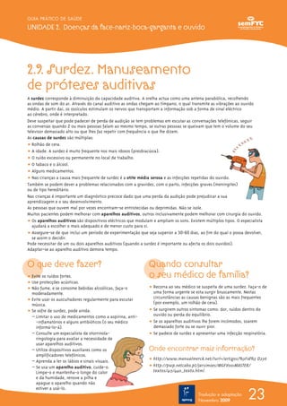 2.9. Surdez. Manuseamento
de próteses auditivas
A surdez corresponde à diminuição da capacidade auditiva. A orelha actua como uma antena parabólica, recolhendo
as ondas de som do ar. Através do canal auditivo as ondas chegam ao tímpano, o qual transmite as vibrações ao ouvido
médio. A partir daí, os ossículos estimulam os nervos que transportam a informação sob a forma de sinal eléctrico
ao cérebro, onde é interpretado.
Deve suspeitar que pode padecer de perda de audição se tem problemas em escutar as conversações telefónicas, seguir
as conversas quando 2 ou mais pessoas falam ao mesmo tempo, se outras pessoas se queixam que tem o volume do seu
televisor demasiado alto ou que lhes faz repetir com frequência o que lhe dizem.
As causas de surdez são múltiplas:
ț Rolhão de cera.
ț A idade. A surdez é muito frequente nos mais idosos (presbiacúsia).
ț O ruído excessivo ou permanente no local de trabalho.
ț O tabaco e o álcool.
ț Alguns medicamentos.
ț Nas crianças a causa mais frequente de surdez é a otite média serosa e as infecções repetidas do ouvido.
Também se podem dever a problemas relacionados com a gravidez, com o parto, infecções graves (meningites)
ou de tipo hereditário.
Nas crianças é importante um diagnóstico precoce dado que uma perda da audição pode prejudicar a sua
aprendizagem e o seu desenvolvimento.
As pessoas que ouvem mal por vezes encontram-se entristecidas ou deprimidas. Não se isole.
Muitos pacientes podem melhorar com aparelhos auditivos, outros inclusivamente podem melhorar com cirurgia do ouvido.
ț Os aparelhos auditivos são dispositivos eléctricos que modulam e ampliam os sons. Existem múltiplos tipos. O especialista
ajudará a escolher o mais adequado e de menor custo para si.
ț Assegure-se de que inclui um período de experimentação que seja superior a 30-60 dias, ao fim do qual o possa devolver,
se assim o decidir.
Pode necessitar de um ou dois aparelhos auditivos (quando a surdez é importante ou afecta os dois ouvidos).
Adaptar-se ao aparelho auditivo demora tempo.
O que deve fazer?
ț Evite os ruídos fortes.
ț Use protecções acústicas.
ț Não fume, e se consome bebidas alcoólicas, faça-o
moderadamente.
ț Evite usar os auscultadores regularmente para escutar
música.
ț Se sofre de surdez, pode ainda:
– Limitar o uso de medicamentos como a aspirina, anti-
-inflamatórios e alguns antibióticos (o seu médico
informá-lo-á).
– Consulte um especialista de otorrinola-
ringologia para avaliar a necessidade de
usar aparelhos auditivos.
– Utilize dispositivos auxiliares como os
amplificadores telefónicos.
– Aprenda a ler os lábios e sinais visuais.
– Se usa um aparelho auditivo, cuide-o.
Limpe-o e mantenha-o longe do calor
e da humidade, renove a pilha e
apague o aparelho quando não
estiver a usá-lo.
Quando consultar
o seu médico de família?
ț Recorra ao seu médico se suspeita de uma surdez. Faça-o de
uma forma urgente se esta surgir bruscamente. Nestas
circunstâncias as causas benignas são as mais frequentes
(por exemplo, um rolhão de cera).
ț Se surgirem outros sintomas como: dor, ruídos dentro do
ouvido ou perda do equilíbrio.
ț Se os aparelhos auditivos lhe forem incómodos, soarem
demasiado forte ou se ouvir pior.
ț Se padece de surdez e apresentar uma infecção respiratória.
Onde encontrar mais informação?
ț http://www.manualmerck.net/?url=/artigos/%3Fid%3 D236
ț http://pwp.netcabo.pt/jarsimoes/MGFV001MASTER/
textos/415/440_texto.html
23
GUIA PRÁTICO DE SAÚDE
UNIDADE 2. Doenças da face-nariz-boca-garganta e ouvido
Tradução e adaptação
Novembro 2009
 