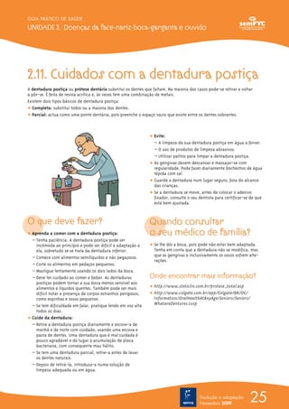 25
GUIA PRÁTICO DE SAÚDE
UNIDADE 2. Doenças da face-nariz-boca-garganta e ouvido
Tradução e adaptação
Novembro 2009
2.11. Cuidados com a dentadura postiça
A dentadura postiça ou prótese dentária substitui os dentes que faltam. Na maioria dos casos pode-se retirar e voltar
a pôr-se. É feita de resina acrílica e, às vezes tem uma combinação de metais.
Existem dois tipos básicos de dentadura postiça:
ț Completa: substitui todos ou a maioria dos dentes.
ț Parcial: actua como uma ponte dentária, pois preenche o espaço vazio que existe entre os dentes sobrantes.
O que deve fazer?
ț Aprenda a comer com a dentadura postiça:
– Tenha paciência. A dentadura postiça pode ser
incómoda ao princípio e pode ser difícil a adaptação a
ela, sobretudo se se trata da dentadura inferior.
– Comece com alimentos semilíquidos e não pegajosos.
– Corte os alimentos em pedaços pequenos.
– Mastigue lentamente usando os dois lados da boca.
– Deve ter cuidado ao comer e beber. As dentaduras
postiças podem tornar a sua boca menos sensível aos
alimentos e líquidos quentes. Também pode ser mais
difícil notar a presença de corpos estranhos perigosos,
como espinhas e ossos pequenos.
– Se tem dificuldade em falar, pratique lendo em voz alta
todos os dias.
ț Cuide da dentadura:
– Retire a dentadura postiça diariamente e escove-a de
manhã e de noite com cuidado, usando uma escova e
pasta de dentes. Uma dentadura que é mal cuidada é
pouco agradável e dá lugar à acumulação de placa
bacteriana, com consequente mau hálito.
– Se tem uma dentadura parcial, retire-a antes de lavar
os dentes naturais.
– Depois de retirá-la, introduza-a numa solução de
limpeza adequada ou em água.
ț Evite:
– A limpeza da sua dentadura postiça em água a ferver.
– O uso de produtos de limpeza abrasivos.
– Utilizar palitos para limpar a dentadura postiça.
ț As gengivas devem descansar e massajar-se com
regularidade. Pode fazer diariamente bochechos de água
tépida com sal.
ț Guarde a dentadura num lugar seguro, fora do alcance
das crianças.
ț Se a dentadura se move, antes de colocar o adesivo
fixador, consulte o seu dentista para certificar-se de que
está bem ajustada.
Quando consultar
o seu médico de família?
ț Se lhe dói a boca, pois pode não estar bem adaptada.
Tenha em conta que a dentadura não se modifica, mas
que as gengivas e inclusivamente os ossos sofrem alte-
rações.
Onde encontrar mais informação?
ț http://www.steticlin.com.br/protese_total.asp
ț http://www.colgate.com.br/app/Colgate/BR/OC/
Information/OralHealthAtAnyAge/Seniors/Seniors/
WhatareDentures.cvsp
 