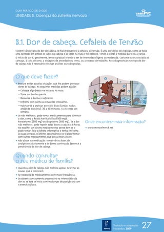 3.1. Dor de cabeça. Cefaleia de Tensão
Existem vários tipos de dor de cabeça. O mais frequente é a cefaleia de tensão. É uma dor difícil de explicar, como se fosse
uma opressão em ambos os lados da cabeça e às vezes na nuca e no pescoço. Tende a piorar à medida que o dia avança.
O início da dor é, geralmente, lento e gradual e tende a ser de intensidade ligeira ou moderada. Costuma estar associada ao
cansaço, à falta de sono, a situações de ansiedade ou stress, ou a excesso de trabalho. Para diagnosticar este tipo de dor
de cabeça não é necessário efectuar análises ou radiografias.
O que deve fazer?
ț Procure evitar aquelas situações que lhe podem provocar
dores de cabeça. As seguintes medidas podem ajudar:
– Coloque algo fresco na testa ou na nuca.
– Tome um banho quente.
– Descanse e durma o suficiente.
– Enfrente com calma as situações stressantes.
– Habitue-se a praticar exercício físico (andar, nadar,
andar de bicicleta): 30 a 40 minutos, 4 a 6 vezes por
semana.
ț Se não melhorar, pode tomar medicamentos para diminuir
a dor, como o Ácido Acetilsalicílico (500 mg),
Paracetamol (500 mg) ou Ibuprofeno (400 mg). Se a dor
não melhorar, pode repetir estas doses a cada 6 a 8 horas.
Ao escolher um destes medicamentos pense bem se o
pode tomar: leia o folheto informativo e tenha em conta
as suas alergias, os efeitos secundários e se o pode tomar
com outros medicamentos que possa estar a fazer.
ț Não abuse da medicação: tomar várias doses de
analgésicos diariamente e de forma continuada favorece a
persistência da dor de cabeça.
Quando consultar
o seu médico de família?
ț Quando a dor de cabeça não melhora apesar de evitar as
causas que a provocam.
ț Se necessita de medicamentos com maior frequência.
ț Se observa um aumento progressivo na intensidade da
dor ou se esta se inicia com mudanças de posição ou com
o exercício físico.
Onde encontrar mais informação?
ț www.manualmerck.net
27
GUIA PRÁTICO DE SAÚDE
UNIDADE 3. Doenças do sistema nervoso
Tradução e adaptação
Novembro 2009
 