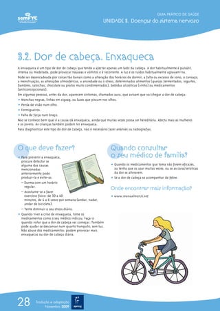3.2. Dor de cabeça. Enxaqueca
A enxaqueca é um tipo de dor de cabeça que tende a afectar apenas um lado da cabeça. A dor habitualmente é pulsátil,
intensa ou moderada, pode provocar náuseas e vómitos e é recorrente. A luz e os ruídos habitualmente agravam-na.
Pode ser desencadeada por coisas tão banais como a alteração dos horários de dormir, a falta ou excesso de sono, o cansaço,
a menstruação, as alterações atmosféricas, a ansiedade ou o stress, determinados alimentos (queijos fermentados, iogurtes,
fiambres, salsichas, chocolate ou pratos muito condimentados), bebidas alcoólicas (vinho) ou medicamentos
(anticoncepcionais).
Em algumas pessoas, antes da dor, aparecem sintomas, chamados aura, que avisam que vai chegar a dor de cabeça:
ț Manchas negras, linhas em zigzag, ou luzes que piscam nos olhos.
ț Perda de visão num olho.
ț Formigueiros.
ț Falta de força num braço.
Não se conhece bem qual é a causa da enxaqueca, ainda que muitas vezes possa ser hereditária. Afecta mais as mulheres
e os jovens. As crianças também podem ter enxaqueca.
Para diagnosticar este tipo de dor de cabeça, não é necessário fazer análises ou radiografias.
O que deve fazer?
ț Para prevenir a enxaqueca,
procure detectar se
alguma das causas
mencionadas
anteriormente pode
produzi-la e evite-as.
– Durma com um horário
regular.
– Acostume-se a fazer
exercício físico: de 30 a 40
minutos, de 4 a 6 vezes por semana (andar, nadar,
andar de bicicleta).
– Tente diminuir o seu stress diário.
ț Quando tiver a crise de enxaqueca, tome os
medicamentos como o seu médico indicou. Faça-o
quando notar que a dor de cabeça vai começar. Também
pode ajudar se descansar num quarto tranquilo, sem luz.
Não abuse dos medicamentos: podem provocar mais
enxaquecas ou dor de cabeça diária.
Quando consultar
o seu médico de família?
ț Quando os medicamentos que toma não forem eficazes,
ou tenha que os usar muitas vezes, ou se as características
da dor se alterarem.
ț Se a dor de cabeça se acompanhar de febre.
Onde encontrar mais informação?
ț www.manualmerck.net
GUIA PRÁTICO DE SAÚDE
UNIDADE 3. Doenças do sistema nervoso
28 Tradução e adaptação
Novembro 2009
 