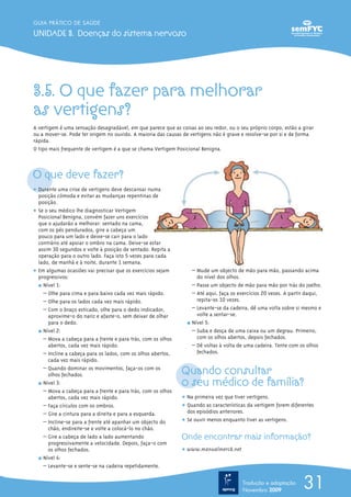 3.5. O que fazer para melhorar
as vertigens?
A vertigem é uma sensação desagradável, em que parece que as coisas ao seu redor, ou o seu próprio corpo, estão a girar
ou a mover-se. Pode ter origem no ouvido. A maioria das causas de vertigens não é grave e resolve-se por si e de forma
rápida.
O tipo mais frequente de vertigem é a que se chama Vertigem Posicional Benigna.
O que deve fazer?
ț Durante uma crise de vertigens deve descansar numa
posição cómoda e evitar as mudanças repentinas de
posição.
ț Se o seu médico lhe diagnosticar Vertigem
Posicional Benigna, convém fazer uns exercícios
que o ajudarão a melhorar: sentado na cama,
com os pés pendurados, gire a cabeça um
pouco para um lado e deixe-se cair para o lado
contrário até apoiar o ombro na cama. Deixe-se estar
assim 30 segundos e volte à posição de sentado. Repita a
operação para o outro lado. Faça isto 5 vezes para cada
lado, de manhã e à noite, durante 1 semana.
ț Em algumas ocasiões vai precisar que os exercícios sejam
progressivos:
½ Nível 1:
– Olhe para cima e para baixo cada vez mais rápido.
– Olhe para os lados cada vez mais rápido.
– Com o braço esticado, olhe para o dedo indicador,
aproxime-o do nariz e afaste-o, sem deixar de olhar
para o dedo.
½ Nível 2:
– Mova a cabeça para a frente e para trás, com os olhos
abertos, cada vez mais rápido.
– Incline a cabeça para os lados, com os olhos abertos,
cada vez mais rápido.
– Quando dominar os movimentos, faça-os com os
olhos fechados.
½ Nível 3:
– Mova a cabeça para a frente e para trás, com os olhos
abertos, cada vez mais rápido.
– Faça círculos com os ombros.
– Gire a cintura para a direita e para a esquerda.
– Incline-se para a frente até apanhar um objecto do
chão, endireite-se e volte a colocá-lo no chão.
– Gire a cabeça de lado a lado aumentando
progressivamente a velocidade. Depois, faça-o com
os olhos fechados.
½ Nível 4:
– Levante-se e sente-se na cadeira repetidamente.
– Mude um objecto de mão para mão, passando acima
do nível dos olhos.
– Passe um objecto de mão para mão por trás do joelho.
– Até aqui, faça os exercícios 20 vezes. A partir daqui,
repita-os 10 vezes.
– Levante-se da cadeira, dê uma volta sobre si mesmo e
volte a sentar-se.
½ Nível 5:
– Suba e desça de uma caixa ou um degrau. Primeiro,
com os olhos abertos, depois fechados.
– Dê voltas à volta de uma cadeira. Tente com os olhos
fechados.
Quando consultar
o seu médico de família?
ț Na primeira vez que tiver vertigens.
ț Quando as características da vertigem forem diferentes
dos episódios anteriores.
ț Se ouvir menos enquanto tiver as vertigens.
Onde encontrar mais informação?
ț www.manualmerck.net
31
GUIA PRÁTICO DE SAÚDE
UNIDADE 3. Doenças do sistema nervoso
Tradução e adaptação
Novembro 2009
 