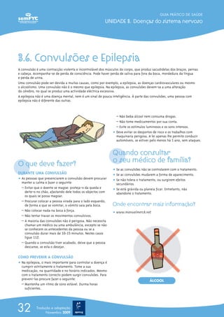 3.6. Convulsões e Epilepsia
A convulsão é uma contracção violenta e incontrolável dos músculos do corpo, que produz sacudidelas dos braços, pernas
e cabeça. Acompanha-se de perda de consciência. Pode haver perda de saliva para fora da boca, mordedura da língua
e perda de urina.
Uma convulsão pode ser devida a muitas causas, como por exemplo, a epilepsia, as doenças cardiovasculares ou mesmo
o alcoolismo. Uma convulsão não é o mesmo que epilepsia. Na epilepsia, as convulsões devem-se a uma alteração
do cérebro, no qual se produz uma actividade eléctrica excessiva.
A epilepsia não é uma doença mental, nem é um sinal de pouca inteligência. À parte das convulsões, uma pessoa com
epilepsia não é diferente das outras.
O que deve fazer?
DURANTE UMA CONVULSÃO
ț As pessoas que presenciarem a convulsão devem procurar
manter a calma e fazer o seguinte:
– Evitar que o doente se magoe: proteja-o da queda e
deite-o no chão, afastando dele todos os objectos com
os quais se possa magoar.
– Procurar colocar a pessoa virada para o lado esquerdo,
de forma a que se vomitar, o vómito saia pela boca.
– Não colocar nada na boca à força.
– Não tentar travar os movimentos convulsivos.
– A maioria das convulsões não é perigosa. Não necessita
chamar um médico ou uma ambulância, excepto se não
se conhecem os antecedentes da pessoa ou se a
convulsão durar mais de 10-15 minutos. Nestes casos
ligue 112.
– Quando a convulsão tiver acabado, deixe que a pessoa
descanse, se esta o desejar.
COMO PREVENIR A CONVULSÃO
ț Na epilepsia, o mais importante para controlar a doença é
cumprir estritamente o tratamento. Tome a sua
medicação, na quantidade e no horário indicados. Mesmo
com o tratamento correcto podem surgir convulsões. Para
preveni-las procure fazer o seguinte:
– Mantenha um ritmo de sono estável. Durma horas
suficientes.
– Não beba álcool nem consuma drogas.
– Não tome medicamentos por sua conta.
– Evite os estímulos luminosos e os sons intensos.
ț Deve evitar os desportos de risco e os trabalhos com
maquinaria perigosa. A lei apenas lhe permite conduzir
automóveis, se estiver pelo menos há 1 ano, sem ataques.
Quando consultar
o seu médico de família?
ț Se as convulsões não se controlarem com o tratamento.
ț Se as convulsões mudarem a forma de aparecimento.
ț Se não tolera o tratamento, ou surgirem efeitos
secundários.
ț Se está grávida ou planeia ficar. Entretanto, não
abandone o tratamento.
Onde encontrar mais informação?
ț www.manualmerck.net
GUIA PRÁTICO DE SAÚDE
UNIDADE 3. Doenças do sistema nervoso
32 Tradução e adaptação
Novembro 2009
ÁLCOOL
 