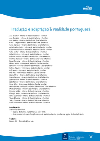 VTradução e adaptação
Novembro 2009
Ana Barata – Interna de Medicina Geral e Familiar
Ana Campos – Interna de Medicina Geral e Familiar
Ana Valério – Interna de Medicina Geral e Familiar
Carla Carriço – Interna de Medicina Geral e Familiar
Carla Marques – Interna de Medicina Geral e Familiar
Catarina Conduto – Interna de Medicina Geral e Familiar
Catarina Godinho – Interna de Medicina Geral e Familiar
Cátia Costa – Interna de Medicina Geral e Familiar
Célia Pinheiro – Interna de Medicina Geral e Familiar
Cláudia Estêvão – Interna de Medicina Geral e Familiar
Cristina Marques – Interna de Medicina Geral e Familiar
Edgar Ferreira – Interno de Medicina Geral e Familiar
Fátima Matos – Interna de Medicina Geral e Familiar
Fernando Tabanez – Interno de Medicina Geral e Familiar
Helena Aguirre – Interna de Medicina Geral e Familiar
Inês Maio – Interna de Medicina Geral e Familiar
Inês Rosa – Interna de Medicina Geral e Familiar
Joana Alves – Interna de Medicina Geral e Familiar
Joana Gerardo – Interna de Medicina Geral e Familiar
Joana Silva – Interna de Medicina Geral e Familiar
João Ramos – Interno de Medicina Geral e Familiar
Jorge Silva – Interno de Medicina Geral e Familiar
Maria ªªªªªºªªººªªªªººººªººººººººººººººººººººººººººººººººººªªªªªªªªªªFátima Rodrigues – Interna de Medicina Geral e Familiar
Madalena Rosal – Interna de Medicina Geral e Familiar
Ricardo Feijão – Interno de Medicina Geral e Familiar
Rodrigo Neves – Interno de Medicina Geral e Familiar
Sénia Guerreiro – Interna de Medicina Geral e Familiar
Tiago Oliveira – Interno de Medicina Geral e Familiar
Tracy Gouveia – Interna de Medicina Geral e Familiar
Vítor Veríssimo – Interno de Medicina Geral e Familiar
Coordenação:
Alexandra Fernandes
– Médica de Família na USF Fernão Ferro MAIS
– Directora do Internato Complementar de Medicina Geral e Familiar da região de Setúbal-Norte
Grafismo
Focom XXI - Centro Gráfico, Lda.
Tradução e adaptação à realidade portuguesa
 