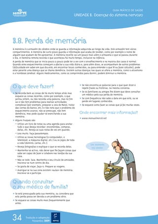 3.8. Perda de memória
A memória é o armazém do cérebro onde se guarda a informação adquirida ao longo da vida. Este armazém tem vários
compartimentos. A memória de curto prazo guarda a informação que acaba de receber, como por exemplo o nome de
alguém que acabam de lhe apresentar. A memória recente vai um pouco mais além e armazena o que se passou durante
o dia. A memória remota recorda o que aconteceu há muito tempo, inclusive na infância.
A perda de memória que se inicia pouco a pouco pode ter a ver com o envelhecimento e na maioria dos casos é normal.
Quando estes esquecimentos começam a afectar a sua vida diária e, para além disso, se acompanham de outros problemas
(dificuldade em saber em que dia está, em encontrar locais conhecidos, ou para entender o que lê ou fazer cálculos), pode
estar perante uma doença que se chama demência. Existem outras doenças nas quais se altera a memória, como o alcoolismo
e a trombose cerebral. Alguns medicamentos, como os comprimidos para dormir, podem diminuir a memória.
O que deve fazer?
ț Se recorda bem as coisas de há muito tempo atrás mas
esquece as coisas recentes, como por exemplo, o que
jantou ontem, ou não recorda uma palavra, mas no fim
sai e não tem problemas para realizar actividades
complexas (por exemplo, preparar a ceia do Natal, tratar
das contas do banco, etc.) e não nota que o problema do
esquecimento avance, não se preocupe, não tem
demência, mas pode ajudar-se exercitando a sua
memória.
ț Alguns truques são:
– Utilize um livro de notas ou uma agenda para anotar
tudo o que deseja recordar: encomendas, compras,
datas, etc. Reveja as suas notas de vez em quando.
– Leia muito. Faça passatempos.
– Utilize as novas tecnologias (o computador, o
telemóvel, a máquina digital, etc.) ou os jogos de toda
a vida (dominó, cartas, etc.).
– √Reveja fotografias e explique o que se recorda delas.
– Mantenha-se activo, não deixe que lhe façam coisas que
sabe ser capaz de fazer e colabore nas tarefas da sua
casa.
– Não se isole. Saia. Mantenha o seu círculo de amizades.
Inscreva-se num centro de dia.
– Se gosta de viajar, faça-o. Prepare as viagens.
– Averigue se na sua zona existem «aulas» de memória.
Inscreva-se e participe.
Quando consultar
o seu médico de família?
ț Se está preocupado pela sua memória, ou considera que
esta perda possa ser devida a um problema sério.
ț Se esquece as coisas muito mais frequentemente que
antes.
ț Se não encontra as palavras para o que quer dizer e
repete frases ou histórias, na mesma conversa.
ț Se os familiares ou amigos lhe dizem que deve consultar
um médico pela sua perda de memória.
ț Se com frequência não sabe a data em que está, ou se
perde em lugares conhecidos.
ț Se esquece como fazer as coisas que já fez muitas vezes.
Onde encontrar mais informação?
ț www.manualmerck.net
GUIA PRÁTICO DE SAÚDE
UNIDADE 3. Doenças do sistema nervoso
34 Tradução e adaptação
Novembro 2009
Um momento
vou anotar.
 