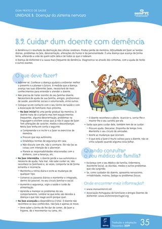 3.9. Cuidar dum doente com demência
A demência é o resultado da destruição das células cerebrais. Produz perda de memória, dificuldade em fazer as tarefas
diárias, problemas na fala, desorientação, alterações do humor e da personalidade. É uma doença que avança de forma
lenta, alterando a vida de quem sofre dela e de todos os que o rodeiam.
A Doença de Alzheimer é a causa mais frequente de demência. Diagnostica-se através dos sintomas, com a ajuda de testes
e outros exames.
O que deve fazer?
ț Informe-se. Conhecer a doença ajudará a enfrentar melhor
o presente e a planear o futuro. À medida que a doença
avança nas suas diferentes fases, necessitará de mais
conhecimentos para entender e atender o doente.
ț Não precisa de tratar sozinho do seu familiar doente.
Necessitará de ajuda da sua família, amigos, profissionais
de saúde, assistentes sociais e voluntariado, entre outros.
ț Coloque-se em contacto com o seu Centro de Saúde e com
a Associação de Familiares mais próxima.
– Na fase inicial há uma perda gradual da memória. O
doente trata de si próprio mas tem esquecimentos
frequentes, alguma desorientação, problemas na
linguagem e existem coisas que já não é capaz de fazer.
Tem alterações de carácter, medos e desconfianças.
Nesta fase tenha em conta o seguinte:
½ Compreenda-o e incite-o a fazer os exercícios de
memória.
½ Procure que seja autónomo.
½ Estabeleça normas de segurança em casa.
½ Não discuta com ele, não o contrarie. Ele não faz as
coisas com intenção de o aborrecer.
½ Planeie as responsabilidades relacionadas com o
dinheiro, com a herança, etc.
ț Na fase intermédia, o doente perde a sua autonomia e
necessita de ajuda. Fala mal, não sabe cuidar-se, não
reconhece os familiares e, às vezes, comporta-se de forma
estranha e incorrecta:
– Mantenha a rotina diária e evite as mudanças de
qualquer tipo.
– Conserve os passeios diários e mantenha-o integrado,
dentro do possível, no seu círculo familiar e social.
– Aumente a segurança, vigie a saúde e cuide da
alimentação.
– Aprenda a manejar os problemas do seu
comportamento. Lembre-se que estes são devidos à
doença e que não reage assim porque quer.
ț Na fase avançada a dependência é total. O doente não
reconhece os seus conhecidos, não fala e apenas se move.
– Deve saber a forma de lhe dar de comer, de fazer a
higiene, de o movimentar na cama, etc.
– O doente reconhece o afecto. Acaricie-o, sorria-lhe e
mostre-lhe o seu carinho por ele.
ț Saiba que para cuidar dele, também tem de se cuidar:
– Procure ajuda. Descanse. Disponha de tempo livre.
Mantenha o seu círculo de amizades.
– Aceite as mudanças que ocorram.
– O que está a fazer é muito valioso para o doente, não se
sinta culpado quando alguma coisa falhar.
Quando consultar
o seu médico de família?
ț Esclareça com o seu Médico de Família, Enfermeira,
Assistente Social, as dúvidas, medos e outros problemas
que vão surgindo.
ț Se, como cuidador do doente, apresenta nervosismo,
irritabilidade, insónia, fadiga ou problemas físicos.
Onde encontrar mais informação?
ț www.manualmerck.net
ț Associação Portuguesa de Familiares e Amigos Doentes de
Alzheimer: www.alzheimerportugal.org
35
GUIA PRÁTICO DE SAÚDE
UNIDADE 3. Doenças do sistema nervoso
Tradução e adaptação
Novembro 2009
 
