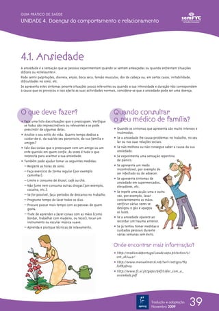 4.1. Ansiedade
A ansiedade é a sensação que as pessoas experimentam quando se sentem ameaçadas ou quando enfrentam situações
difíceis ou «stressantesΩ».
Pode sentir palpitações, diarreia, enjoo, boca seca, tensão muscular, dor de cabeça ou, em certos casos, irritabilidade,
dificuldades no sono, etc.
Se apresenta estes sintomas perante situações pouco relevantes ou quando a sua intensidade e duração não correspondem
à causa que os provocou e isso afecta as suas actividades normais, considera-se que a ansiedade pode ser uma doença.
O que deve fazer?
ț Faça uma lista das situações que o preocupam. Verifique
se todas são imprescindíveis ou relevantes e se pode
prescindir de algumas delas.
ț Analise o seu estilo de vida. Quanto tempo dedica a
cuidar de si, da sua/do seu parceira/o, da sua família e
amigos?
ț Fale das coisas que o preocupam com um amigo ou um
ente querido em quem confie. Às vezes é tudo o que
necessita para acalmar a sua ansiedade.
ț Também pode ajudar tomar as seguintes medidas:
– Respeite as horas de sono.
– Faça exercício de forma regular (por exemplo
caminhar).
– Limite o consumo de álcool, café ou chá.
– Não fume nem consuma outras drogas (por exemplo,
cocaína, etc.).
– Se for possível, faça períodos de descanso no trabalho.
– Programe tempo de lazer todos os dias.
– Procure passar mais tempo com as pessoas de quem
gosta.
– Trate de aprender a fazer coisas com as mãos (como
bordar, trabalhar com madeira, ou tecer), tocar um
instrumento ou escutar música suave.
– Aprenda e pratique técnicas de relaxamento.
Quando consultar
o seu médico de família?
ț Quando os sintomas que apresenta são muito intensos e
incómodos.
ț Se a ansiedade lhe causa problemas no trabalho, no seu
lar ou nas suas relações sociais.
ț Se não melhora ou não consegue saber a causa da sua
ansiedade.
ț Se experimenta uma sensação repentina
de pânico.
ț Se apresenta um medo
incontrolável, por exemplo de
ser infectado ou de adoecer.
ț Se apresenta sintomas de
ansiedade em supermercados,
elevadores, etc.
ț Se repete uma acção uma e outra
vez, por exemplo, lavar
constantemente as mãos,
verificar várias vezes se
desligou o gás e apagou
as luzes.
ț Se a ansiedade aparece ao
recordar um trauma anterior.
ț Se já tentou tomar medidas e
cuidados pessoais durante
várias semanas sem êxito.
Onde encontrar mais informação?
ț http://medicosdeportugal.saude.sapo.pt/action/2/
cnt_id/1442/
ț http://www.manualmerck.net/?url=/artigos/%3
Fid%3D109
ț http://www.fc.ul.pt/gapsi/pdf/Lidar_com_a_
ansiedade.pdf
39
GUIA PRÁTICO DE SAÚDE
UNIDADE 4. Doenças do comportamento e relacionamento
Tradução e adaptação
Novembro 2009
 