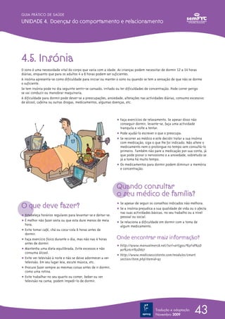 O que deve fazer?
ț Estabeleça horários regulares para levantar-se e deitar-se.
ț É melhor não fazer sesta ou que esta dure menos de meia
hora.
ț Evite tomar café, chá ou coca-cola 6 horas antes de
dormir.
ț Faça exercício físico durante o dia, mas não nas 4 horas
antes de dormir.
ț Mantenha uma dieta equilibrada. Evite excessos e não
consuma álcool.
ț Evite ver televisão à noite e não se deixe adormecer a ver
televisão. Em seu lugar leia, escute música, etc.
ț Procure fazer sempre as mesmas coisas antes de ir dormir,
como uma rotina.
ț Evite trabalhar no seu quarto ou comer, beber ou ver
televisão na cama; podem impedi-lo de dormir.
ț Faça exercícios de relaxamento. Se apesar disso não
conseguir dormir, levante-se, faça uma actividade
tranquila e volte a tentar.
ț Pode ajudá-lo escrever o que o preocupa.
ț Se recorrer ao médico e este decidir tratar a sua insónia
com medicação, siga o que lhe foi indicado. Não altere o
medicamento nem o prolongue no tempo sem consultá-lo
primeiro. Também não pare a medicação por sua conta, já
que pode piorar o nervosismo e a ansiedade, sobretudo se
já a toma há muito tempo.
ț Os medicamentos para dormir podem diminuir a memória
e concentração.
Quando consultar
o seu médico de família?
ț Se apesar de seguir os conselhos indicados não melhora.
ț Se a insónia prejudica a sua qualidade de vida ou o afecta
nas suas actividades básicas, no seu trabalho ou a nível
pessoal ou social.
ț Se relaciona a dificuldade em dormir com a toma de
algum medicamento.
Onde encontrar mais informação?
ț http://www.manualmerck.net/?url=artigos/%3Fid%3D
90%26cn%3D857
ț http://www.medicoassistente.com/modules/smart
section/item.php?itemid=95
43Tradução e adaptação
Novembro 2009
4.5. Insónia
O sono é uma necessidade vital do corpo que varia com a idade. As crianças podem necessitar de dormir 12 a 14 horas
diárias, enquanto que para os adultos 4 a 6 horas podem ser suficientes.
A insónia apresenta-se como dificuldade para iniciar ou manter o sono ou quando se tem a sensação de que não se dorme
o suficiente.
Se tem insónia pode no dia seguinte sentir-se cansado, irritado ou ter dificuldades de concentração. Pode correr perigo
se vai conduzir ou manobrar maquinaria.
A dificuldade para dormir pode dever-se a preocupações, ansiedade, alterações nas actividades diárias, consumo excessivo
de álcool, cafeína ou outras drogas, medicamentos, algumas doenças, etc.
GUIA PRÁTICO DE SAÚDE
UNIDADE 4. Doenças do comportamento e relacionamento
 
