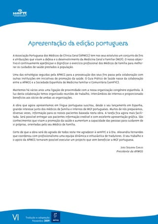 VI Tradução e adaptação
Novembro 2009
Apresentação da edição portuguesa
A Associação Portuguesa dos Médicos de Clínica Geral (APMCG) tem nos seus estatutos um conjunto de fins
e atribuições que visam a defesa e o desenvolvimento da Medicina Geral e Familiar (MGF). O nosso objec-
tivo é continuamente aperfeiçoar e dignificar o exercício profissional dos Médicos de Família para melho-
rar os cuidados de saúde prestados à população.
Uma das estratégias seguidas pela APMCG para a prossecução dos seus fins passa pela colaboração com
outras instituições em iniciativas de promoção da saúde. O Guia Prático de Saúde nasce da colaboração
entre a APMCG e a Sociedade Espanhola de Medicina Familiar e Comunitária (semFYC).
Mantemos há vários anos uma ligação de proximidade com a nossa organização congénere espanhola. À
luz desta colaboração temos organizado reuniões de trabalho, intercâmbios de internos e proporcionado
benefícios aos sócios de ambas as organizações.
A obra que agora apresentamos em língua portuguesa suscitou, desde o seu lançamento em Espanha,
grande interesse junto dos médicos de família e internos de MGF portugueses. Muitos de nós preparámos,
diversas vezes, informação para os nossos pacientes baseada nesta obra. A tarefa fica agora mais facili-
tada. Será possível entregar aos pacientes informação credível e com excelente apresentação gráfica. São
conhecimentos que visam a promoção da saúde e aumentam a capacidade das pessoas para cuidarem de
si próprias, orientadas pelo seu Médico de Família.
Certo de que a obra será do agrado de todos resta-me agradecer à semFYC e à Dra. Alexandra Fernandes
que coordenou com profissionalismo uma equipa dinâmica e entusiástica de tradutores. O seu trabalho e
o apoio da APMCG tornaram possível executar um projecto que vem beneficiar a MGF portuguesa.
JOÃO SEQUEIRA CARLOS
Presidente da APMCG
 