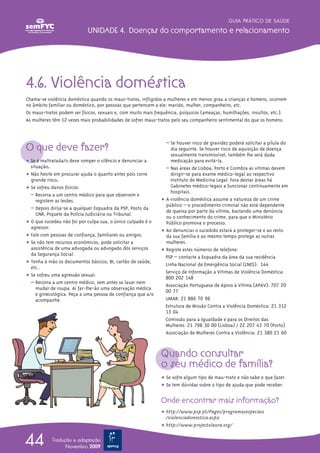 4.6. Violência doméstica
Chama-se violência doméstica quando os maus-tratos, infligidos a mulheres e em menos grau a crianças e homens, ocorrem
no âmbito familiar ou doméstico, por pessoas que pertencem a ele: marido, mulher, companheiro, etc.
Os maus-tratos podem ser físicos, sexuais e, com muito mais frequência, psíquicos (ameaças, humilhações, insultos, etc.).
As mulheres têm 12 vezes mais probabilidades de sofrer maus-tratos pelo seu companheiro sentimental do que os homens.
O que deve fazer?
ț Se é maltratada/o deve romper o silêncio e denunciar a
situação.
ț Não hesite em procurar ajuda o quanto antes pois corre
grande risco.
ț Se sofreu danos físicos:
– Recorra a um centro médico para que observem e
registem as lesões.
– Depois dirija-se a qualquer Esquadra da PSP, Posto da
GNR, Piquete da Polícia Judiciária ou Tribunal.
ț O que sucedeu não foi por culpa sua, o único culpado é o
agressor.
ț Fale com pessoas de confiança, familiares ou amigos.
ț Se não tem recursos económicos, pode solicitar a
assistência de uma advogada ou advogado dos serviços
da Segurança Social.
ț Tenha à mão os documentos básicos, BI, cartão de saúde,
etc..
ț Se sofreu uma agressão sexual:
– Recorra a um centro médico, sem antes se lavar nem
mudar de roupa. Aí far-lhe-ão uma observação médica
e ginecológica. Peça a uma pessoa de confiança que a/o
acompanhe.
– Se houver risco de gravidez poderá solicitar a pílula do
dia seguinte. Se houver risco de aquisição de doença
sexualmente transmissível, também lhe será dada
medicação para evitá-la.
– Nas áreas de Lisboa, Porto e Coimbra as vítimas devem
dirigir-se para exame médico-legal ao respectivo
Instituto de Medicina Legal. Fora destas áreas há
Gabinetes médico-legais a funcionar continuamente em
hospitais.
ț A violência doméstica assume a natureza de um crime
público – o procedimento criminal não está dependente
de queixa por parte da vítima, bastando uma denúncia
ou o conhecimento do crime, para que o Ministério
Público promova o processo.
ț Ao denunciar o sucedido estará a proteger-se e ao resto
da sua família e ao mesmo tempo protege as outras
mulheres.
ț Registe estes números de telefone:
PSP – contacte a Esquadra da área da sua residência
Linha Nacional de Emergência Social (LNES): 144
Serviço de Informação a Vítimas de Violência Doméstica:
800 202 148
Associação Portuguesa de Apoio à Vítima (APAV): 707 20
00 77
UMAR: 21 886 70 96
Estrutura de Missão Contra a Violência Doméstica: 21 312
13 04
Comissão para a Igualdade e para os Direitos das
Mulheres: 21 798 30 00 (Lisboa) / 22 207 43 70 (Porto)
Associação de Mulheres Contra a Violência: 21 380 21 60
Quando consultar
o seu médico de família?
ț Se sofre algum tipo de mau-trato e não sabe o que fazer.
ț Se tem dúvidas sobre o tipo de ajuda que pode receber.
Onde encontrar mais informação?
ț http://www.psp.pt/Pages/programasespeciais
/violenciadomestica.aspx
ț http://www.projectolaura.org/
GUIA PRÁTICO DE SAÚDE
UNIDADE 4. Doenças do comportamento e relacionamento
44 Tradução e adaptação
Novembro 2009
 