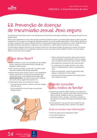 5.8. Prevenção de doenças
de transmissão sexual. Sexo seguro
Uma doença de transmissão sexual é uma infecção que se transmite de uma pessoa infectada a outra pessoa através de uma
relação sexual.
Muitas vezes apresentam-se como uma secreção anormal (corrimento mucoso ou purulento) pela vagina ou pénis que pode
acompanhar-se de picadas ou sensação de queimadura genital. Em outras ocasiões apresentam-se como úlceras genitais ou
verrugas, enquanto outras vezes a infecção consiste no aparecimento de parasitas como piolhos ou sarna. Tenha em mente
que algumas doenças que afectam o organismo, como a hepatite ou a SIDA, podem transmitir-se por via sexual.
A maioria destas doenças transmite-se por contacto directo com uma úlcera ou lesão nos genitais ou na boca. No entanto,
alguns micróbios podem viver nos líquidos corporais sem causar uma lesão visível e podem transmitir-se a outra pessoa
durante o sexo oral, anal ou vaginal.
O que deve fazer?
ț Há que conhecer os riscos e as consequências das relações
sexuais: doenças de transmissão sexual, gravidez não
desejada e abusos sexuais.
ț Evite o álcool e as drogas. Se está sob o seu efeito, pode
não tomar medidas de protecção adequadas.
ț Quanto mais parceiros sexuais você ou o seu companheiro
tiverem, maior será o risco de contrair uma doença de
transmissão sexual. Como medida de precaução, use
sempre preservativo. As práticas sexuais mais inseguras
são o coito anal ou vaginal sem preservativo.
ț O preservativo deve usar-se de forma correcta:
– Use preservativos de látex e observe a data de validade
antes de usá-los.
– Use um preservativo novo de cada vez que tenha
relações sexuais.
– Ponha o preservativo quando o pénis estiver erecto e
antes de qualquer contacto genital. Deixe um espaço
vazio na ponta do preservativo para recolher o sémen.
– Deve desenrolar o preservativo até à base do pénis.
– Se o preservativo se romper durante o coito, deve
retirar-se imediatamente e colocar um preservativo
novo.
– Depois da ejaculação, a base do preservativo deve
segurar-se enquanto se retira o pénis.
– Os preservativos devem guardar-se em lugar fresco e
seco, longe da luz solar.
Quando consultar
o seu médico de família?
ț Se pensa que pode ter estado exposto a uma doença de
transmissão sexual, consulte o seu médico mesmo que não
tenha sintomas. Também se você ou o seu parceiro
apresentam úlceras, verrugas, comichão ou picadas na
zona genital ou se observa secreção anormal pela vagina
ou pénis.
ț Se está grávida e o seu parceiro teve ou pode ter uma
doença de transmissão sexual, informe o seu médico.
Onde encontrar mais informação?
ț Portal de Saúde Sexual e Reprodutiva (APF)
ț www.AidsPortugal.com
ț www.PortugalGay.pt
GUIA PRÁTICO DE SAÚDE
UNIDADE 5. Comportamentos de risco
54 Tradução e adaptação
Novembro 2009
 
