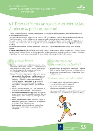 6.1. Desconforto antes da menstruação.
Sindroma pré-menstrual
É o nome dado ao conjunto de sintomas que surgem 5 a 11 dias antes da menstruação e que desaparecem com o início
da hemorragia ou pouco depois.
É uma alteração relativamente comum entre as mulheres. Três em cada quatro mulheres já o tiveram ao longo da sua vida.
É mais frequente entre os 20 e os 35 anos e vai desaparecendo à medida que a menopausa se aproxima.
A natureza e intensidade dos sintomas podem variar de mulher para mulher. Algumas mulheres podem ter dificuldade em
fazer a sua vida normal nesses dias. Causa grande mal-estar, mas não é uma doença nem traz perigo para a sua vida
no futuro.
Desconhece-se a causa deste problema, no entanto, sabe-se que o funcionamento hormonal do ciclo destas mulheres
é normal.
As queixas mais frequentes são: mal-estar geral, dor de cabeça e nas articulações, edema das mãos, pés e abdómen, tensão
mamária, fadiga, náuseas, vómitos ou diarreia, alterações no apetite e no sono, humor deprimido com tristeza e choro fácil,
irritabilidade, mau humor e menor capacidade de concentração. Podem surgir também lesões de acne.
O que deve fazer?
ț Durante 3 meses, escreva num diário ou caderno, o tipo,
intensidade e duração dos sintomas e a sua relação com o
ciclo menstrual. O diário ajudará o médico não só a fazer
um diagnóstico preciso do problema, mas também a
indicar o melhor tratamento sintomático..
ț As seguintes recomendações podem reduzir estas queixas:
– Faça uma dieta diversificada e equilibrada para que
tenha uma digestão fácil. Inclua alimentos saudáveis
como fruta e verduras e diminua a quantidade de
gorduras. Diminua a quantidade de sal para reter
menos líquidos e diminuir a sensação de inchaço e
enfartamento. Evite ingerir alimentos que contenham
açúcar.
– Reduza o consumo de álcool, café e chá. Diminuirão os
sintomas como a irritabilidade e dormirá melhor.
– Faça exercício regularmente, pelo menos 4-5 dias por
semana durante um mínimo de 45 minutos por dia. Isto
melhorará a sua forma física e o seu estado geral e de
humor.
– Realize actividades relaxantes; os métodos simples de
relaxamento como o ioga e os exercícios de respiração
servem para aliviar alguns sintomas.
– Medicamentos: os anti-inflamatórios podem aliviar
algumas queixas como a dor de cabeça e as dores
abdominais.
Quando consultar
o seu médico de família?
ț Se as queixas são tão importantes que afectam a sua vida
diária ou se estas não aliviam com as medidas anteriores.
ț Se os sintomas emocionais (tristeza, irritabilidade, choro,
etc.) são intensos.
Onde encontrar mais informação?
ț http://www.nlm.nih.gov/medlineplus/spanish/
premenstrualsyndrome.html (espanhol)
ț http://www.nlm.nih.gov/medlineplus/
premenstrualsyndrome.html (inglês)
ț http://www.msdbrazil.com/msdbrazil/patients/manual
_Merck/mm_sec22_234.html#section_7 (manual Merck)
55
GUIA PRÁTICO DE SAÚDE
UNIDADE 6. Doenças da reprodução, idade fértil
e menopausa
Tradução e adaptação
Novembro 2009
 